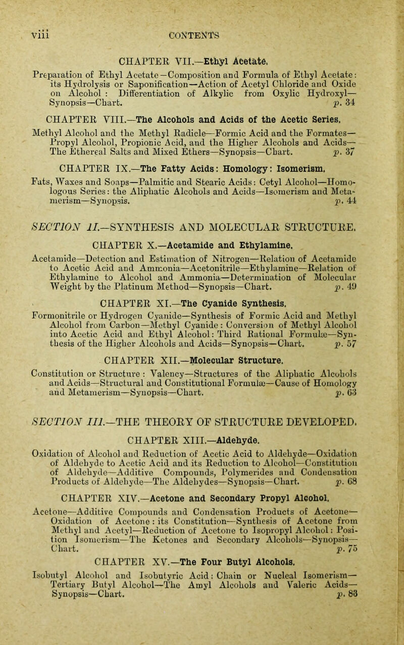 CHAPTER VII—Ethyl Acetate, Preparation of Ethyl Acetate—Composition and Formula of Ethyl Acetate: its Hydrolysis or Saponification—Action of Acetyl Chloride and Oxide on Alcohol : Differentiation of Alkylic from Oxylic Hydroxyl— Synopsis—Chart. p. 34 CHAPTER VIII.—The Alcohols and Acids of the Acetic Series. Methyl Alcohol and the Methyl Radicle—Formic Acid and the Formates— Propyl Alcohol, Propionic Acid, and the Higher Alcohols and Acids— The Ethereal Salts and Mixed Ethers—Synopsis—Chart. p. 37 CHAPTER IX.—The Fatty Acids: Homology: Isomerism, Fats, Waxes and Soaps—Palmitic and Stearic Acids; Cetyl Alcohol—Homo- logous Series: the Aliphatic Alcohols and Acids—Isomerism and Meta- merism—Synopsis. p. 44 SECTION II.—SYNTHESIS AND MOLECULAR STRUCTURE. CHAPTER X.—Acetamide and Ethylamine. Acetamide—Detection and Estimation of Nitrogen—Relation of Acetamide to Acetic Acid and Ammonia—Acetonitrile—Ethylamine—Relation of Ethylamine to Alcohol and Ammonia—Determination of Molecular Weight by the Platinum Method—Synopsis—Chart. p. 49 CHAPTER XI.—The Cyanide Synthesis. Formonitrile or Hydrogen Cyanide—Synthesis of Formic Acid and Methyl Alcohol from Carbon—Methyl Cyanide : Conversion of Methyl Alcohol into Acetic Acid and Ethyl Alcohol: Third Rational Formula;—Syn- thesis of the Higher Alcohols and Acids—Synopsis—Chart. p. 57 CHAPTER XII.—Molecular Structure. Constitution or Structure : Valency—Structures of the Aliphatic Alcohols and Acids—Structural and Constitutional Formula;—Cause of Homology and Metamerism—Synopsis—Chart. p. 63 SECTION III.—THE THEORY OP STRUCTURE DEVELOPED. CHAPTER XIII.—Aldehyde. Oxidation of Alcohol and Reduction of Acetic Acid to Aldehyde—Oxidation of Aldehyde to Acetic Acid and its Reduction to Alcohol—Constitution of Aldehyde—Additive Compounds, Polymerides and Condensation Products of Aldehyde—The Aldehydes—Synopsis—Chart. p. 68 CHAPTER XIV.—Acetone and Secondary Propyl Alcohol. Acetone—Additive Compounds and Condensation Products of Acetone— Oxidation of Acetone : its Constitution—Synthesis of Acetone from Methyl and Acetyl—Reduction of Acetone to Isopropyl Alcohol: Posi- tion Isomerism—The Ketones and Secondary Alcohols—Synopsis— Chart. p. 75 CHAPTER XV.—The Four Butyl Alcohols. Isobutyl Alcohol and Isohutyric Acid: Chain or Nucleal Isomerism— Tertiary Butyl Alcohol—The Amyl Alcohols and Valeric Acids— Synopsis—Chart. p. 83