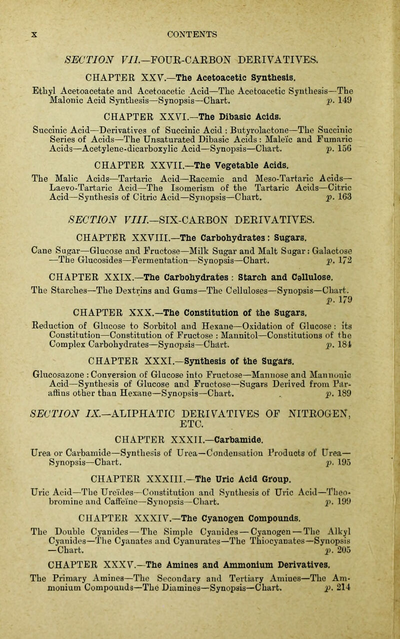 SECTION VII.-FOUR-CARBON DERIVATIVES. CHAPTER XXV.—The Acetoacetic Synthesis. Ethyl Aeetoacetate and Acetoacetic Acid—The Acetoacetic Synthesis—The Malonic Acid Synthesis—Synopsis—Chart. p. 149 CHAPTER XXVI.—The Dibasic Acids. Succinic Acid—Derivatives of Succinic Acid : Butyrolactone—The Succinic Series of Acids—The Unsaturated Dibasic Acids : Maleic and Funaaric Acids—Acetylene-dicarboxylic Acid—Synopsis—Chart. p. 156 CHAPTER XXVII.—The Vegetable Acids. The Malic Acids—Tartaric Acid—Racemic and Meso-Tartaric Acids— Laevo-Tartaric Acid—The Isomerism of the Tartaric Acids—Citric Acid—Synthesis of Citric Acid—Synopsis—Chart. p. 163 SECTION VIII.—SIX-CARBON DERIVATIVES. CHAPTER XXVIII.—The Carbohydrates: Sugars. Cane Sugar—Glucose and Fructose—Milk Sugar and Malt Sugar: Galactose —The Glucosides—Fermentation—Synopsis—Chart. p. 172 CHAPTER XXIX.—The Carbohydrates: Starch and Cellulose. The Starches—The Dextrins and Gums—The Celluloses—Synopsis—Chart. p. 179 CHAPTER XXX.—The Constitution of the Sugars. Reduction of Glucose to Sorbitol and Hexane—Oxidation of Glucose: its Constitution—Constitution of Fructose : Mannitol—Constitutions of the Complex Carbohydrates—Synopsis—Chart. p. 184 CHAPTER XXXI.—Synthesis of the Sugars. Glucosazone : Conversion of Glucose into Fructose—Mannose and Mannonic Acid—Synthesis of Glucose and Fructose—Sugars Derived from Par- affins other than Hexane—Synopsis—Chart. . p. 189 SECTION IX.—ALIPHATIC DERIVATIVES OF NITROGEN, ETC. CHAPTER XXXII— Carbamide. Urea or Carbamide—Synthesis of Urea—Condensation Products of Urea— Synopsis—Chart. p. 195 CHAPTER XXXIII.—The Uric Acid Group. Uric Acid—The Ure'ides—Constitution and Synthesis of Uric Acid—Theo- bromine and Caffeine—Synopsis—Chart. p. 199 CHAPTER XXXIV.—The Cyanogen Compounds. The Double Cyanides — The Simple Cyanides — Cyanogen — The Alkyl Cyanides—The Cyanates and Cyanurates—The Thiocyanates—Synopsis —Chart. p. 205 CHAPTER XXXV.—The Amines and Ammonium Derivatives. The Primary Amines—The Secondary and Tertiary Amiues—The Am- monium Compounds—The Diamines—Synopsis—Chart. p. 214