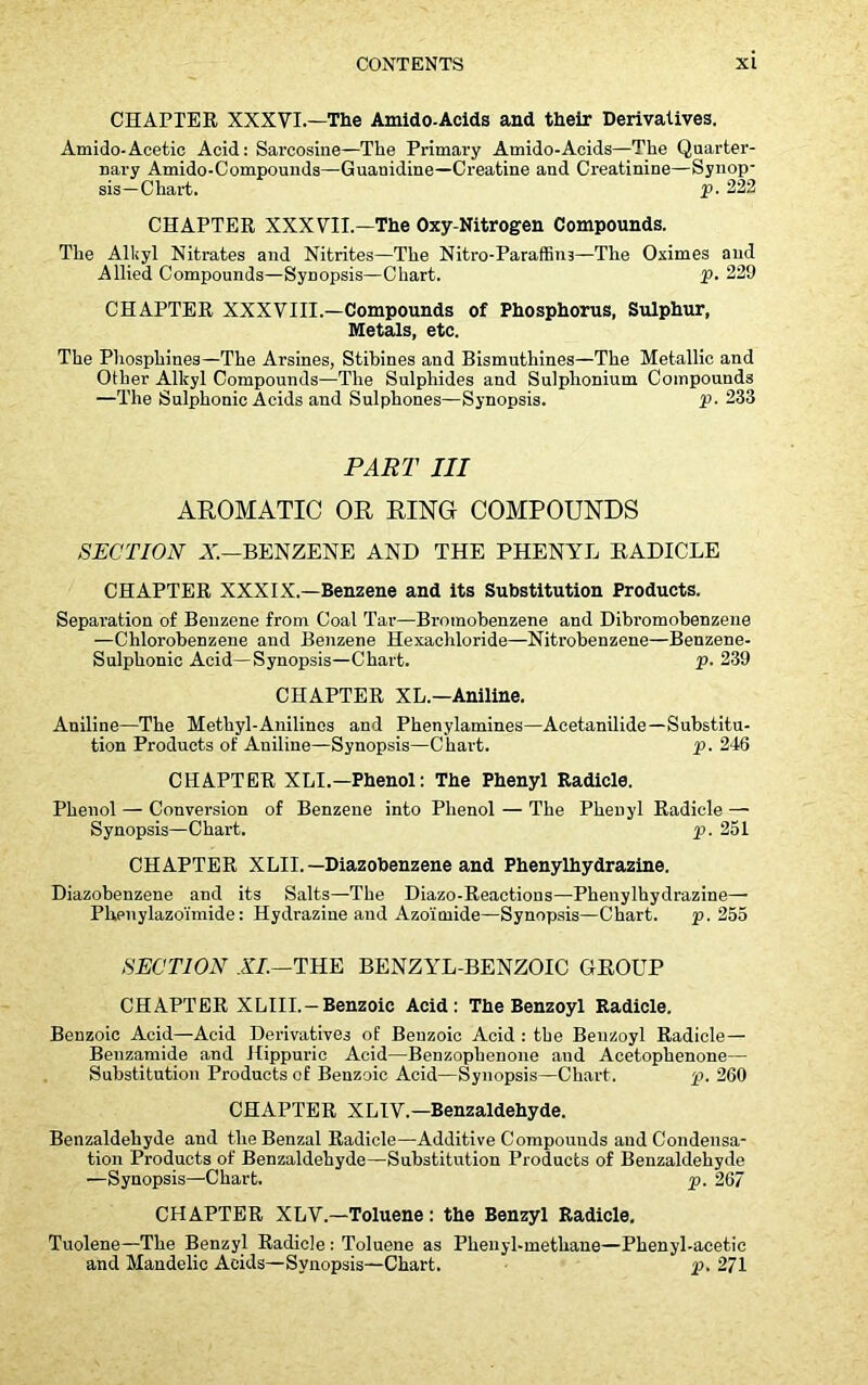 CHAPTER XXXVI.—The Amido-Acids and their Derivatives. Amido-Acetic Acid: Sarcosine—The Primary Amido-Acids—The Quarter- nary Amido-Compouuds—Guanidine—Creatine and Creatinine—Synop- sis—Chart. P- 222 CHAPTER XXXVII.—The Oxy-Nitrogen Compounds. The Alkyl Nitrates and Nitrites—The Nitro-Paraffin3—The Oximes and Allied Compounds—Synopsis—Chart. p. 229 CHAPTER XXXVIII.—Compounds of Phosphorus, Sulphur, Metals, etc. The Phosphines—The Arsines, Stibines and Bismuthines—The Metallic and Other Alkyl Compounds—The Sulphides and Sulphonium Compounds —The Sulphonic Acids and Sulphones—Synopsis. P- 233 PART III AROMATIC OR RING COMPOUNDS SECTION A.—BENZENE AND THE PHENYL RADICLE CHAPTER XXXIX.—Benzene and its Substitution Products. Separation of Benzene from Coal Tar—Bromobenzene and Dibromobenzene —Chlorobenzene and Benzene Hexachloride—Nitrobenzene—Benzene- Sulphonic Acid—Synopsis—Chart. p. 239 CHAPTER XL—Aniline. Aniline—The Methyl-Anilines and Phenylamines—Acetanilide—Substitu- tion Products of Aniline—Synopsis—Chart. p. 246 CHAPTER XLI.—Phenol: The Phenyl Radicle. Phenol — Conversion of Benzene into Phenol — The Phenyl Radicle — Synopsis—Chart. p. 231 CHAPTER XLII.— Diazobenzene and Phenylhydrazine. Diazobenzene and its Salts—The Diazo-Reactions—Phenylhydrazine— Phenylazoimide: Hydrazine and Azoimide—Synopsis—Chart. p. 255 SECTION XL—THE BENZYL-BENZOIC GROUP CHAPTER XLIII. —Benzoic Acid: The Benzoyl Radicle. Benzoic Acid—Acid Derivatives of Benzoic Acid : the Benzoyl Radicle— Beuzamide and Hippuric Acid—Benzophenone and Acetophenone— Substitution Products of Benzoic Acid—Synopsis—Chart. p. 260 CHAPTER XLIV.—Benzaldehyde. Benzaldehyde and theBenzal Radicle—Additive Compounds and Condensa- tion Products of Benzaldehyde—Substitution Products of Benzaldehyde —Synopsis—Chart. p. 267 CHAPTER XLV.—Toluene: the Benzyl Radicle. Tuolene—The Benzyl Radicle: Toluene as Plienyl-methane—Phenyl-acetic and Mandelic Acids—Synopsis—Chart. p. 271