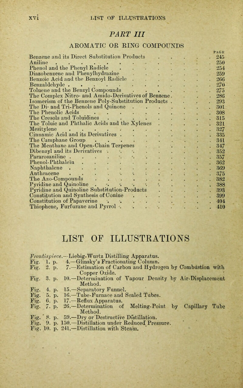 PART III AROMATIC OR RING COMPOUNDS PAGE Benzene and its Direct Substitution Products 245 Aniline ............. 250 Phenol and the Phenyl Radicle 254 Diazobenzene and Phenylliydrazine 259 Benzoic Acid and the Benzoyl Radicle ....... 266 Benzaldehyde 270 Toluene and the Benzyl Compounds ....... 275 The Complex Nitro- and Amido-Derivatives of Benzene.... 286 Isomerism of the Benzene Poly-Substitution Products .... 293 The Di- and Tri-Phenols and Quinone 301 The Phenolic Acids 308 The Cresols and Toluidines 315 The Toluic and Plithalie Acids and the Xylenes 321 Mesitylene 327 Cinnamic Acid and its Derivatives 335 The Camphane Group 341 The Menthane and Open-Chain Terpenes ...... 347 Dibenzyl and its Derivatives . . . . . . . . 352 Pararosaniline 357 Phenol-Phthale'iu 362 Naphthalene 369 Anthracene =. 375 The Azo-Compounds 382 Pyridine and Quinoline 388 Pyridine and Quinoline Substitution-Produets 393 Constitution and Synthesis of Conine 399 Constitution of Papaverine 404 Thiophene, Furfurane and Pyrrol 410 LIST OF ILLUSTRATIONS Frontispiece.—Liebig-Wurtz Distilling Apparatus. 4.—Glinsky’s Fractionating Column. 7.—Estimation of Carbon and Hydrogen by Combustion with Copper Oxide. 10.—Determination of Yapour Density by Air-Displacement Method. 15. —Separatory Funnel. 16. —Tube-Furnace aud Sealed Tubes. 17. —Reflux Apparatus. 26.—Determination of Melting-Point by Capillary Tube Method. 59.—Dry or Destructive Distillation. 150.—Distillation under Reduced Pressure. 241,—Distillation with Steam. Fig- 1. P- Fig. 2, P- Fig. 3. P- Fig. 4. P' Fig. 5. P' Fig. 6. P- Fig. . 7. P- Fig. * g. P Fig. 9. P' Fig. in. P'