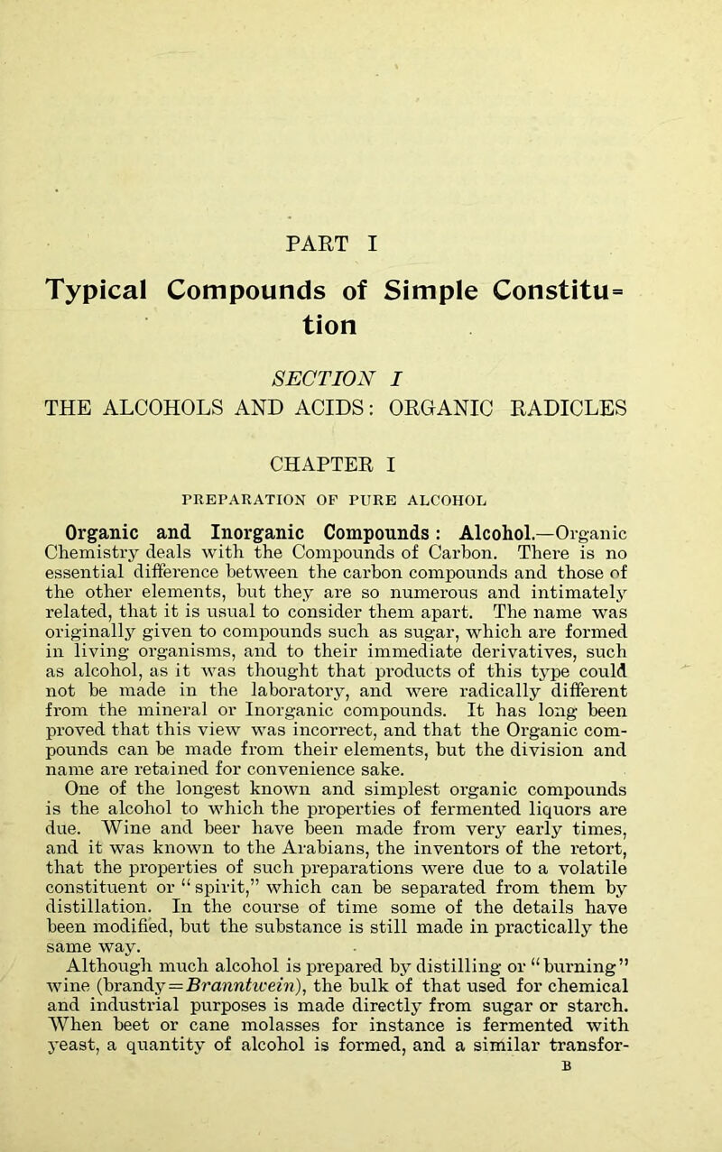 Typical Compounds of Simple Constitu= tion SECTION I THE ALCOHOLS AND ACIDS: ORGANIC RADICLES CHAPTER I PREPARATION OF PITRE ALCOHOL Organic and Inorganic Compounds: Alcohol.—Organic Chemistry deals with the Compounds of Carbon. There is no essential difference between the carbon compounds and those of the other elements, hut they are so numerous and intimately related, that it is usual to consider them apart. The name was originally given to compounds such as sugar, which are formed in living organisms, and to their immediate derivatives, such as alcohol, as it was thought that products of this type could not he made in the laboratory, and were radically different from the mineral or Inorganic compounds. It has long been proved that this view was incorrect, and that the Organic com- pounds can be made from their elements, but the division and name are retained for convenience sake. One of the longest known and simplest organic compounds is the alcohol to which the properties of fermented liquors are due. Wine and beer have been made from very early times, and it was known to the Arabians, the inventors of the retort, that the properties of such preparations were due to a volatile constituent or “ spirit,” which can be separated from them by distillation. In the course of time some of the details have been modified, hut the substance is still made in practically the same way. Although much alcohol is prepared by distilling or “burning” wine (brandy = Branntivein), the bulk of that used for chemical and industrial purposes is made directly from sugar or starch. When beet or cane molasses for instance is fermented with yeast, a quantity of alcohol is formed, and a similar transfor- B