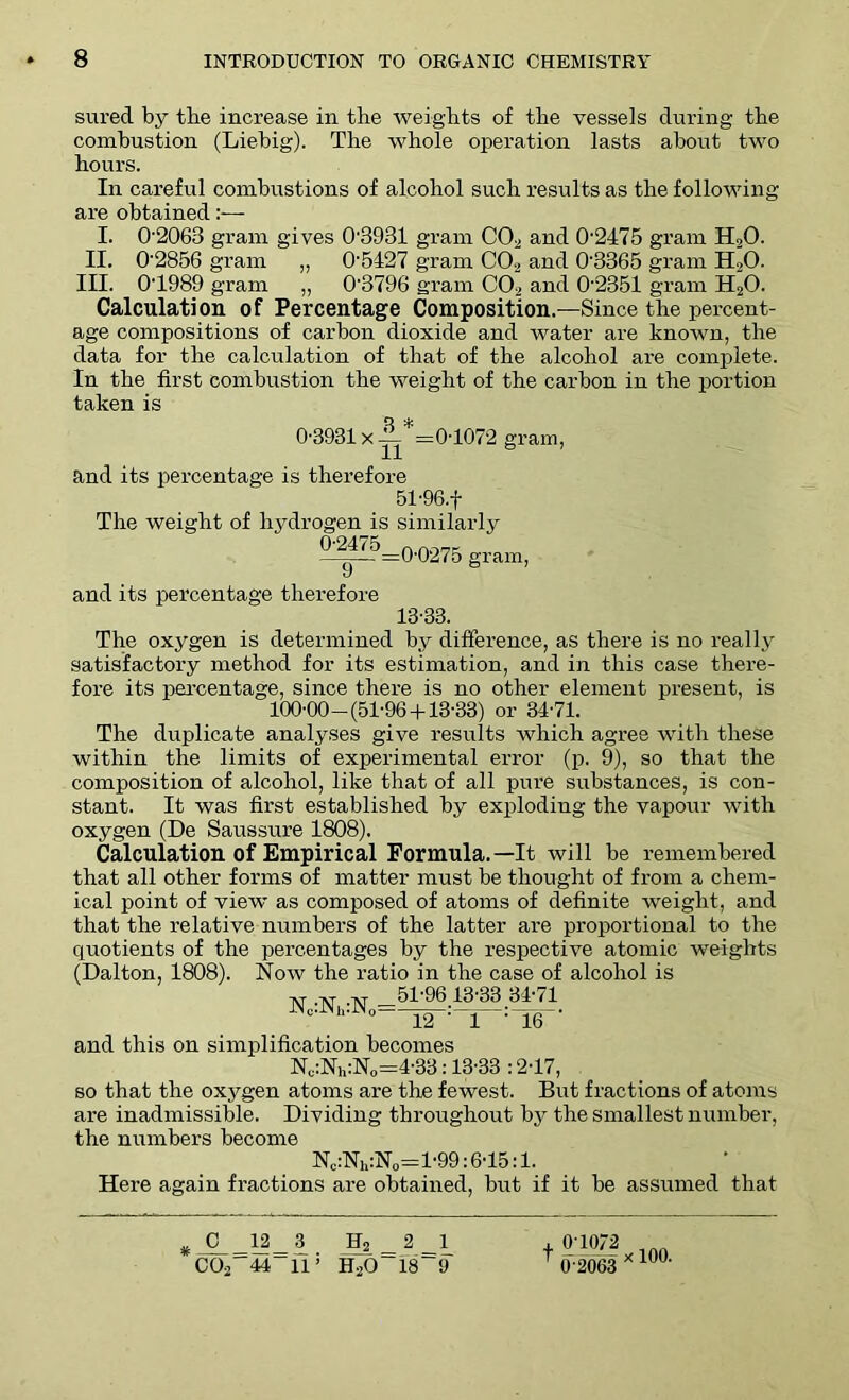 sured by tbe increase in the weights of the vessels during the combustion (Liebig). The whole operation lasts about two hours. In careful combustions of alcohol such results as the following are obtained:— I. 02063 gram gives 0'3931 gram C02 and 0-2475 gram H20. II. 0'2856 gram „ O'5427 gram C03 and 0'3365 gram H20. III. 0T989 gram „ 0'3796 gram C02 and 0'2351 gram H20. Calculation of Percentage Composition.—Since the percent- age compositions of carbon dioxide and water are known, the data for the calculation of that of the alcohol are complete. In the first combustion the weight of the carbon in the portion taken is 0-3931 x — 0T072 gram, and its percentage is therefore 51-96.f The weight of hydrogen is similarly 0'2475 n nor,.. —_— =0-0275 gram, and its percentage therefore 13-33. The oxygen is determined by difference, as there is no really satisfactory method for its estimation, and in this case there- fore its percentage, since there is no other element present, is 100-00—(51-96 +13-33) or 34-71. The duplicate analyses give results which agree with these within the limits of experimental error (p. 9), so that the composition of alcohol, like that of all pure substances, is con- stant. It was first established by exploding the vapour with oxygen (De Saussure 1808). Calculation of Empirical Formula.—It will be remembered that all other forms of matter must be thought of from a chem- ical point of view as composed of atoms of definite weight, and that the relative numbers of the latter are proportional to the quotients of the percentages by the respective atomic weights (Dalton, 1808). Now the ratio in the case of alcohol is at xr xr 51-96 13-33 34-71 Nc.Nh.N0=—jg-;—j :-jg and this on simplification becomes Nu:Nh:N0=4-33:13-33 :217, so that the oxygen atoms are the fewest. But fractions of atoms are inadmissible. Dividing throughout by the smallest number, the numbers become Nc:Nh:N0=l-99:6-15:1. Here again fractions are obtained, but if it be assumed that *JL=ULi H2=2=l_ C02 44 115 H20 18 9 + 01072 inn T 0 2063 * 10°-