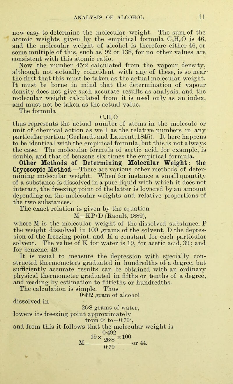 now easy to determine the molecular weight. The sum of the atomic weights given hy the empirical formula C.,HG0 is 46, and the molecular weight of alcohol is therefore either 46, or some multiple of this, such as 92 or 138, for no other values are consistent with this atomic ratio. Now the number 45’2 calculated from the vapour density, although not actually coincident with any of these, is so near the first that this must be taken as the actual molecular weight. It must he borne in mind that the determination of vapour density does not give such accurate results as analysis, and the molecular weight calculated from it is used only as an index, and must not he taken as the actual value. The formula C2IIG0 thus represents the actual number of atoms in the molecule or unit of chemical action as well as the relative numbers in any particular portion (Gerhardt and Laurent, 1845). It here happens to he identical with the empirical formula, hut this is not always the case. The molecular formula of acetic acid, for example, is double, and that of benzene six times the empirical formula. Other Methods of Determining Molecular Weight: the Cryoscopic Method.—There are various other methods of deter- mining molecular weight. When1 for instance a small quantity of a substance is dissolved in a pure liquid with which it does not interact, the freezing point of the latter is lowered hy an amount depending on the molecular weights and relative proportions of the two substances. The exact relation is given hy the equation M=KP/D (Raoult, 1882), where M is the molecular weight of the dissolved substance, P the weight dissolved in 100 grams of the solvent, D the depres- sion of the freezing point, and K a constant for each particular solvent. The value of K for water is 19, for acetic acid, 39 ; and for benzene, 49. It is usual to measure the depression with specially con- structed thermometers graduated in hundredths of a degree, hut sufficiently accurate results can he obtained with an ordinary physical thermometer graduated in fifths or tenths of a degree, and reading by estimation to fiftieths or hundredths. The calculation is simple. Thus 0-492 gram of alcohol dissolved in 26-8 grams of water, lowers its freezing point approximately from 0° to —0-79°, and fi’om this it follows that the molecular weight is M= „ 0-492 _ 19 x x 100 ' 0L9 or 44. 0-79