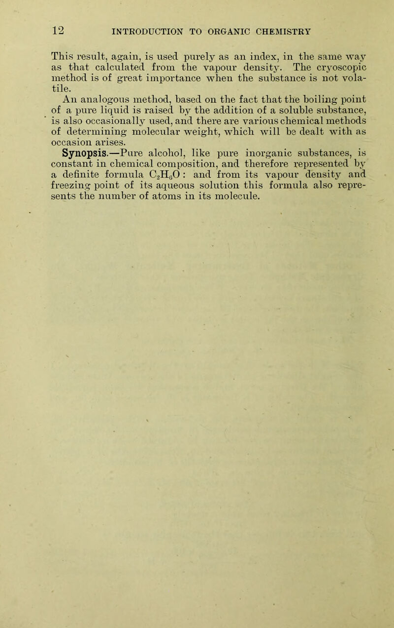This result, again, is used purely as an index, in the same way as that calculated from the vapour density. The cryoscopic method is of great importance when the substance is not vola- tile. An analogous method, based on the fact that the boiling point of a pure liquid is raised by the addition of a soluble substance, is also occasionally used, and there are various chemical methods of determining molecular weight, which will be dealt with as occasion arises. Synopsis.—Pure alcohol, like pure inorganic substances, is constant in chemical composition, and therefore represented by a definite formula C2H0O : and from its vapour density and freezing point of its aqueous solution this formula also repre- sents the number of atoms in its molecule.