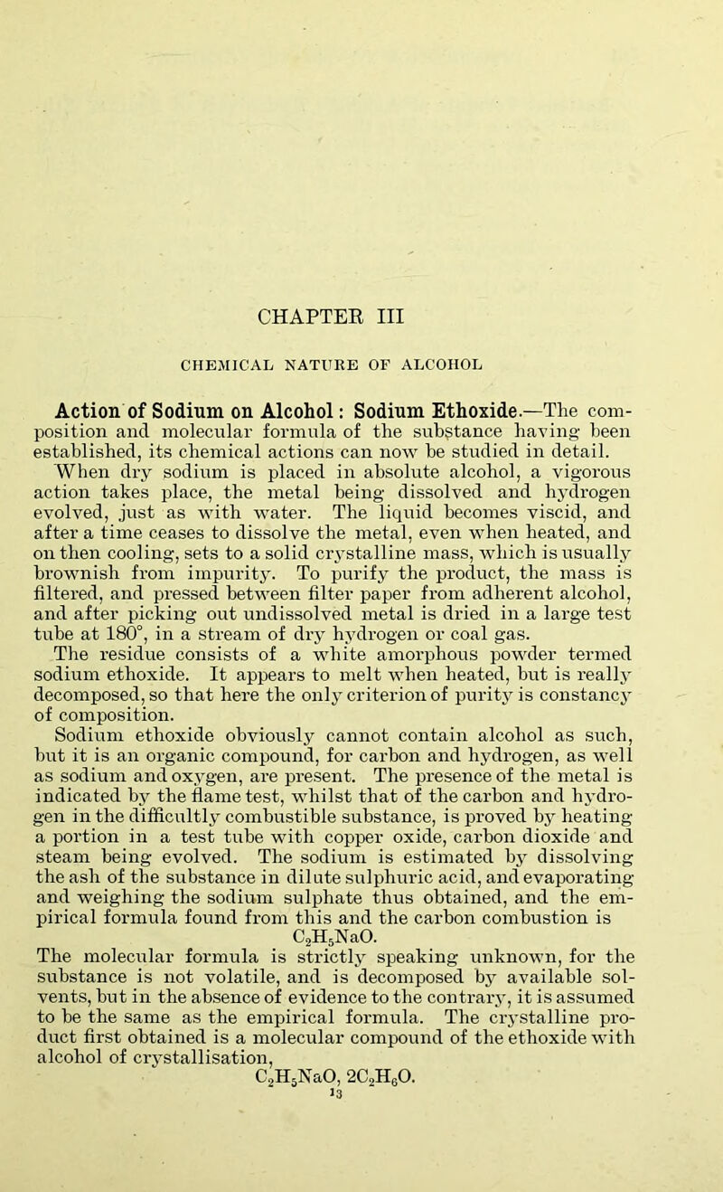 CHAPTER III CHEMICAL NATURE OF ALCOHOL Action of Sodium on Alcohol: Sodium Ethoxide — The com- position and molecular formula of the substance having been established, its chemical actions can now he studied in detail. When dry sodium is placed in absolute alcohol, a vigorous action takes place, the metal being dissolved and hydrogen evolved, just as with water. The liquid becomes viscid, and after a time ceases to dissolve the metal, even when heated, and on then cooling, sets to a solid crystalline mass, which is usually brownish from impurity. To purify the product, the mass is filtered, and pressed between filter paper from adherent alcohol, and after picking out undissolved metal is dried in a large test tube at 180°, in a stream of dry hydrogen or coal gas. The residue consists of a white amorphous powder termed sodium ethoxide. It appears to melt when heated, but is really decomposed, so that here the only criterion of purity is constancy of composition. Sodium ethoxide obviously cannot contain alcohol as such, hut it is an organic compound, for carbon and hydrogen, as well as sodium and oxygen, are present. The presence of the metal is indicated by the flame test, whilst that of the carbon and hydro- gen in the difficultly combustible substance, is proved by heating a portion in a test tube with copper oxide, carbon dioxide and steam being evolved. The sodium is estimated by dissolving the ash of the substance in dilute sulphuric acid, and evaporating and weighing the sodium sulphate thus obtained, and the em- pirical formula found from this and the carbon combustion is C2H5NaO. The molecular formula is strictly speaking unknown, for the substance is not volatile, and is decomposed by available sol- vents, but in the absence of evidence to the contrary, it is assumed to be the same as the empirical formula. The crystalline pro- duct first obtained is a molecular compound of the ethoxide with alcohol of crvstallisation, C2H5NaO, 2C,H60.