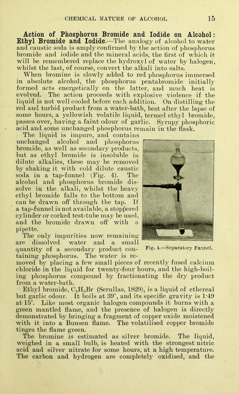 Action of Phosphorus Bromide and Iodide on Alcohol: Ethyl Bromide and Iodide.—The analogy of alcohol to water and caustic soda is amply confirmed by the action of phosphorus bromide and iodide and the mineral acids, the first of which it will be remembered replace the hydroxyl of water by halogen, whilst the last, of course, convert the alkali into salts. When bromine is slowly added to red phosphorus immersed in absolute alcohol, the phosphorus pentabromide initially formed acts energetically on the latter, and much heat is evolved. The action proceeds with explosive violence if the liquid is not well cooled before each addition. On distilling the red and turbid product from a water-bath, best after the lapse of some hours, a yellowish volatile liquid, termed ethyl bromide, passes over, having a faint odour of garlic. Syrupy phosphoric acid and some unchanged phosphorus remain in the flask. The liquid is impure, and contains unchanged alcohol and phosphorus bromide, as well as secondary products, but as ethyl bromide is insoluble in dilute alkalies, these may be removed by shaking it with cold dilute caustic soda in a tap-funnel (Fig. 4). The alcohol and phosphorus bromide dis- solve in the alkali, whilst the heavy ethyl bromide falls to the bottom and can be drawn off through the tap. If a taii-funnel is not available, a stoppered cylinder or corked test-tube may be used, and the bromide drawn off with a pipette. The only impurities now remaining are dissolved water and a small quantity of a secondary product con- taining phosphorus. The water is re- moved by placing a few small pieces of recently fused calcium chloride in the liquid for twenty-four hours, and the high-boil- ing phosphorus compound by fractionating the dry product from a water-bath. Ethyl bromide, C2H5Br (Serullas, 1829),' is a liquid of ethereal but garlic odour. It boils at 39°, and its specific gravity is 1‘49 at 15°. Like most organic halogen compounds it burns with a green mantled flame, and the presence of halogen is directly demonstrated by bringing a fragment of copper oxide moistened with it into a Bunsen flame. The volatilised copper bromide tinges the flame green. The bromine is estimated as silver bromide. The liquid, weighed in a small bulb, is heated with the strongest nitric acid and silver nitrate for some hours, at a high temperature. The carbon and hydrogen are completely oxidised, and the Fig. 4.—Separatory Funnel.