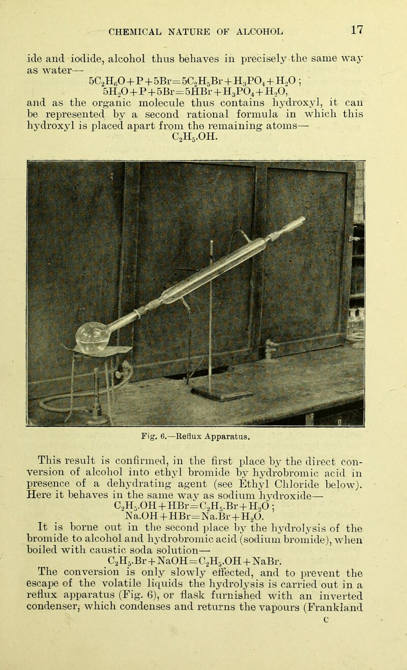 ide and iodide, alcohol thus behaves in precisely the same way as water— 5C2Hi;0 + P + 5Br=5C2H5Br + IL.PO, + H.,0 ; 5H20 + P + 5Br=5HBr + H3P04 + H,0, and as the organic molecule thus contains hydroxyl, it can be represented by a second rational formula in which this hydroxyl is placed apart from the remaining atoms— C2H5.OH. Fig. 6.—Reflux Apparatus. This result is confirmed, in the first place by the direct con- version of alcohol into ethyl bromide by hydrobromic acid in presence of a dehydrating agent (see Ethyl Chloride below). Here it behaves in the same way as sodium hydroxide— C.,H-.0H + HBr=C2H5.Br + H,0; N a.OH+HBr=Na. Br + H20. It is borne out in the second place by the hydrolysis of the bromide to alcohol and hydrobromic acid (sodium bromide), when boiled with caustic soda solution— C2lI5.Br + NaOH=C,H5.OH + NaBr. The conversion is only slowly effected, and to prevent the escape of the volatile liquids the hydrolysis is carried out in a reflux apparatus (Fig. 6), or flask furnished with an inverted condenser, which condenses and returns the vapours (Frankland c