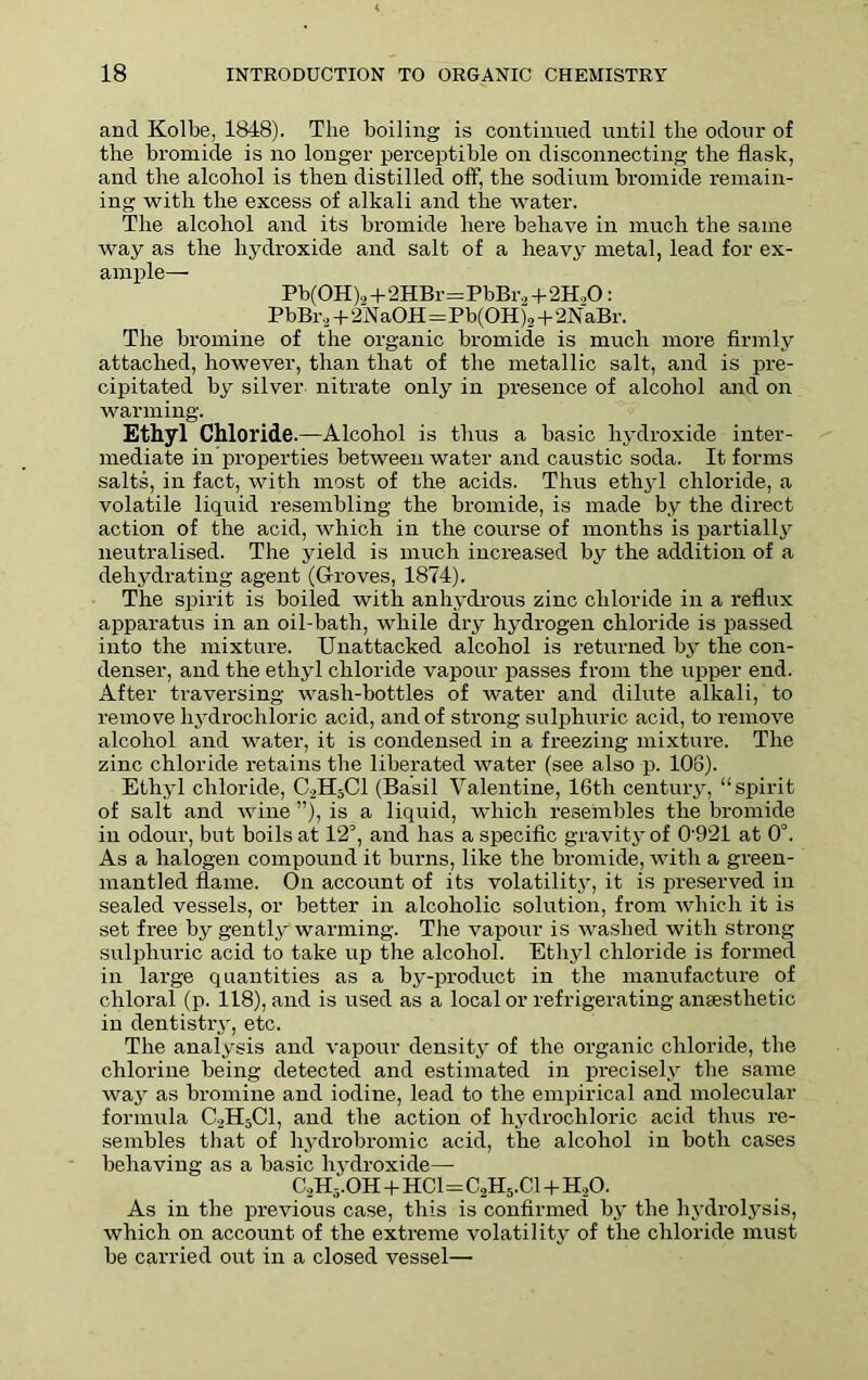 and Kolbe, 1848). The boiling is continued until the odour of the bromide is no longer perceptible on disconnecting the flask, and the alcohol is then distilled off, the sodium bromide remain- ing with the excess of alkali and the water. The alcohol and its bromide here behave in much the same way as the hydroxide and salt of a heavy metal, lead for ex- ample— Pb(0H),+2HBr=PbBr,+2H.,0: PbBr 2+2N aOH=Pb(OH )2 + 2N aBr. The bromine of the organic bromide is much more firmly attached, however, than that of the metallic salt, and is pre- cipitated by silver nitrate only in presence of alcohol and on warming. Ethyl Chloride.—Alcohol is thus a basic hydroxide inter- mediate in properties between water and caustic soda. It forms salts, in fact, with most of the acids. Thus ethyl chloride, a volatile liquid resembling the bromide, is made by the direct action of the acid, which in the course of months is partially neutralised. The yield is much increased by the addition of a dehydrating agent (Groves, 1874). The spirit is boiled with anhydrous zinc chloride in a reflux apparatus in an oil-bath, while dry hydrogen chloride is passed into the mixture. Unattacked alcohol is returned by the con- denser, and the ethyl chloride vapour passes from the upper end. After traversing wasli-bottles of water and dilute alkali, to remove hydrochloric acid, and of strong sulphuric acid, to remove alcohol and water, it is condensed in a freezing mixture. The zinc chloride retains the liberated water (see also p. 108). Ethyl chloride, C2H3C1 (Basil Valentine, 16th century, “spirit of salt and wine ”), is a liquid, which resembles the bromide in odour, but boils at 12°, and has a specific gravity of 0921 at 0°. As a halogen compound it burns, like the bromide, with a green- mantled flame. On account of its volatility, it is preserved in sealed vessels, or better in alcoholic solution, from which it is set free by gently warming. The vapour is washed with strong sulphuric acid to take up the alcohol. Ethyl chloride is formed in large quantities as a by-product in the manufacture of chloral (p. 118), and is used as a local or refrigerating anaesthetic in dentistry, etc. The analysis and vapour density of the organic chloride, the chlorine being detected and estimated in precisely the same way as bromine and iodine, lead to the empirical and molecular formula C2H5C1, and the action of hydrochloric acid thus re- sembles that of hydrobromic acid, the alcohol in both cases behaving as a basic hydroxide—- CoH5'.OH + HC1=C2H5.C1 + H20. As in the previous case, this is confirmed by the hydrolysis, which on account of the extreme volatility of the chloride must be carried out in a closed vessel—