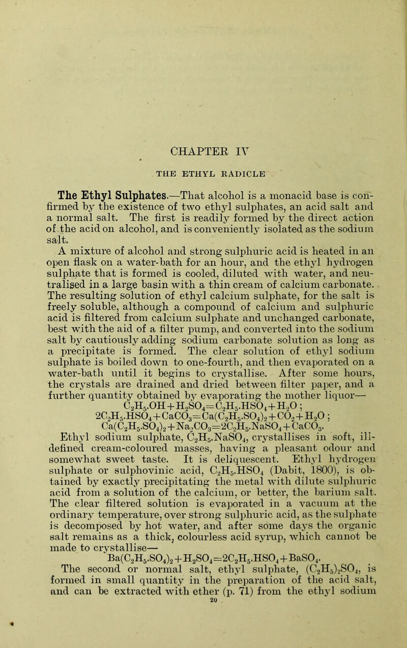 THE ETHYL RADICLE The Ethyl Sulphates .—That alcohol is a monacid base is con- firmed by the existence of two ethyl sulphates, an acid salt and a normal salt. The first is readily formed by the direct action of the acid on alcohol, and is conveniently isolated as the sodium salt. A mixture of alcohol and strong sulphuric acid is heated in an open flask on a water-bath for an hour, and the ethyl hydrogen sulphate that is formed is cooled, diluted with water, and neu- tralised in a large basin with a thin cream of calcium carbonate. The resulting solution of ethyl calcium sulphate, for the salt is freely soluble, although a compound of calcium and sulphuric acid is filtered from calcium sulphate and unchanged carbonate, best with the aid of a filter pump, and converted into the sodium salt by cautiously adding sodium carbonate solution as long as a precipitate is formed. The clear solution of ethyl sodium sulphate is boiled down to one-fourth, and then evaporated on a water-bath until it begins to crystallise. After some hours, the crystals are drained and dried between filter paper, and a further quantity obtained by evaporating the mother liquor— C2H5.0H+H2S04=C2H5.HS04+H20; 2C2H5.HS04 + CaC03=Ca(C2H5.S04)2 + C02 + II.,0 ; Ca(C2H5.S04)2+Na2C03=2C2H5.NaS04+CaC03. Ethyl sodium sulphate, C2H5.NaS04, crystallises in soft, ill- defined cream-coloured masses, having a pleasant odour and somewhat sweet taste. It is deliquescent. Ethyl hydrogen sulphate or sulphovinic acid, C2H5.HS04 (Dabit, 1800), is ob- tained by exactly precipitating the metal with dilute sulphuric acid from a solution of the calcium, or better, the barium salt. The clear filtered solution is evaporated in a vacuum at the ordinary temperature, over strong sulphuric acid, as the sulphate is decomposed by hot water, and after some days the organic salt remains as a thick, colourless acid syrup, which cannot be made to crystallise— Ba(C,H5.S04)2 + H2S04—2C2H5.HS04 + BaS04. The second or normal salt, ethyl sulphate, (C2H5)2S04, is formed in small quantity in the preparation of the acid salt, and can be extracted with ether (p. 71) from the ethyl sodium