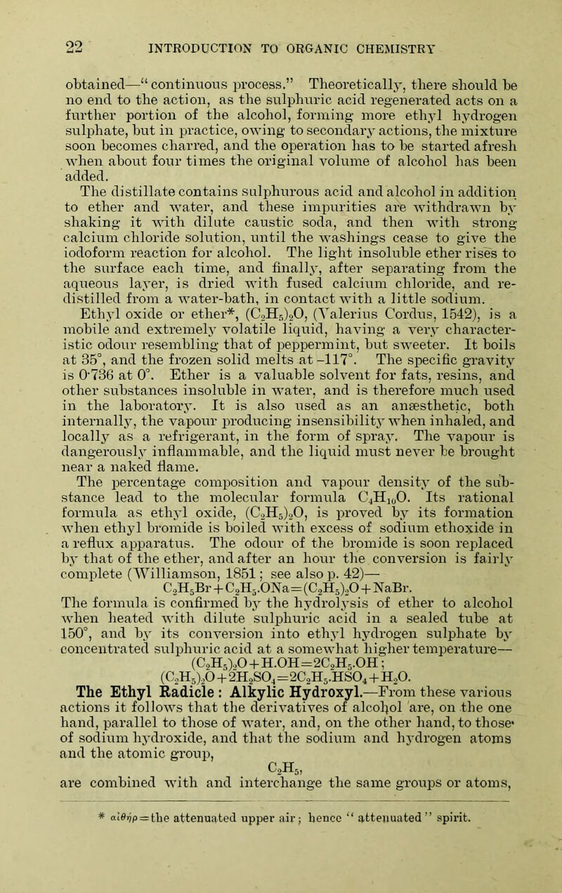 obtained—“ continuous process.” Theoretically, there should be no end to the action, as the sulphuric acid regenerated acts on a further portion of the alcohol, forming more ethyl hydrogen sulphate, but in practice, owing to secondary actions, the mixture soon becomes charred, and the operation has to be started afresh when about four times the original volume of alcohol has been added. The distillate contains sulphurous acid and alcohol in addition to ether and water, and these impurities are withdrawn by shaking it with dilute caustic soda, and then with strong- calcium chloride solution, until the washings cease to give the iodoform reaction for alcohol. The light insoluble ether rises to the surface each time, and finally, after separating from the aqueous layer, is dried with fused calcium chloride, and re- distilled from a water-bath, in contact with a little sodium. Ethyl oxide or ether*, (C2H5)20, (Valerius Cordus, 1542), is a mobile and extremely volatile liquid, having a very character- istic odour resembling that of peppermint, but sweeter. It boils at 35°, and the frozen solid melts at-117°. The specific gravity is 0736 at 0°. Ether is a valuable solvent for fats, resins, and other substances insoluble in water, and is therefore much used in the laboratory. It is also used as an anaesthetic, both internally, the vapour producing insensibility when inhaled, and locally as a refrigerant, in the form of spray. The vapour is dangerously inflammable, and the liquid must never be brought near a naked flame. The percentage composition and vapour density of the sub- stance lead to the molecular formula C4Hi00. Its rational formula as ethyl oxide, (C2H5)20, is proved by its formation when ethyl bromide is boiled with excess of sodium ethoxide in a reflux apparatus. The odour of the bromide is soon replaced by that of the ether, and after an hour the conversion is fairly complete (Williamson, 1851; see alsop. 42)— C2H5Br + C2H5.ONa=(C2H5)20 + NaBr. The formula is confirmed by the hydrolysis of ether to alcohol when heated with dilute sulphuric acid in a sealed tube at 150°, and by its conversion into ethyl hydrogen sulphate by concentrated sulphuric acid at a somewhat higher temperature— (C2H5).,0 + H.OH=2C2H5.OH; (C2H5)20 + 2H2S04J=2C2H5.HS04+H20. The Ethyl Radicie : Alkylic Hydroxyl.—From these various actions it follows that the derivatives of alcohol are, on the one hand, parallel to those of water, and, on the other hand, to those’ of sodium hydroxide, and that the sodium and hydrogen atoms and the atomic group, C2H5, are combined with and interchange the same groups or atoms, * (uOrjp=the attenuated upper air; hence “ attenuated” spirit.