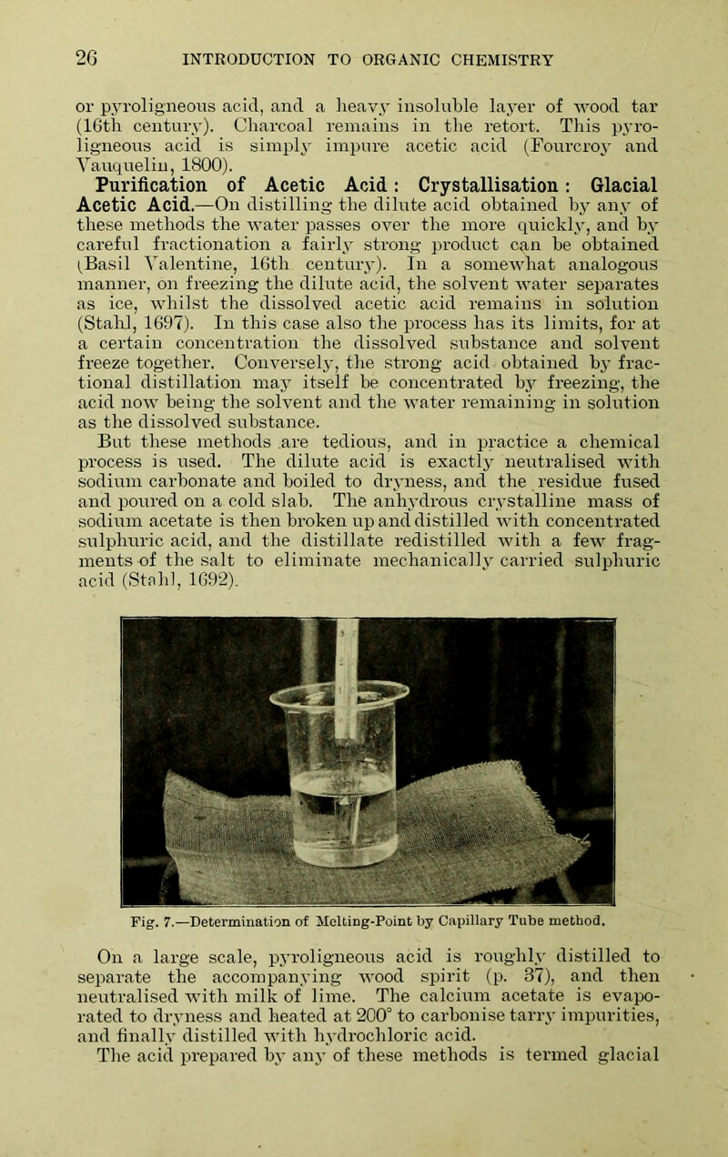 or pyroligneous acid, and a heavy insoluble layer of wood tar (16th century). Charcoal remains in the retort. This pyro- ligneous acid is simply impure acetic acid (Fourcroy and Yauquelin, 1800). Purification of Acetic Acid: Crystallisation: Glacial Acetic Acid.—On distilling the dilute acid obtained by any of these methods the water passes over the more quickly, and by careful fractionation a fairly strong product can be obtained l^Basil Valentine, 16tli century). In a somewhat analogous manner, on freezing the dilute acid, the solvent water separates as ice, whilst the dissolved acetic acid remains in solution (Staid, 1697). In this case also the process has its limits, for at a certain concentration the dissolved substance and solvent freeze together. Conversely, the strong acid obtained by frac- tional distillation may itself be concentrated by freezing, the acid now being the solvent and the water remaining in solution as the dissolved substance. But these methods are tedious, and in practice a chemical process is used. The dilute acid is exactly neutralised with sodium carbonate and boiled to dryness, and the residue fused and poured on a cold slab. The anhydrous crystalline mass of sodium acetate is then broken up and distilled with concentrated sulphuric acid, and the distillate redistilled with a few frag- ments of the salt to eliminate mechanicallv carried sulphuric acid (Stahl, 1692). Fig. 7.—Determination of Melting-Point by Capillary Tube method. On a large scale, pyroligneous acid is roughly distilled to separate the accompanying wood spirit (p. 37), and then neutralised with milk of lime. The calcium acetate is evapo- rated to dryness and heated at 200° to carbonise tarry impurities, and finally distilled with hydrochloric acid. The acid prepared by any of these methods is termed glacial