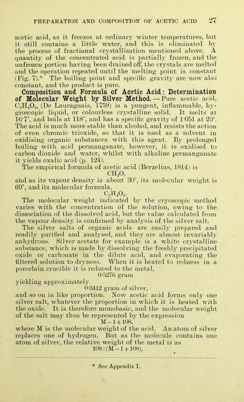 acetic acid, as it freezes at ordinary winter temperatures, but it still contains a little water, and this is eliminated by the process of fractional crystallisation mentioned above. A quantity of the concentrated acid is partially frozen, and the unfrozen portion having been drained off, the crystals are melted and the operation repeated until the melting point is constant (Fig. 7).* The boiling point and specific gravity are now also constant, and the product is pure. Composition and Formula of Acetic Acid: Determination of Molecular Weight by Silver Method.— Pure acetic acid, C2H40._), (De Lauraguais, 1759) is a pungent, inflammable, hy- groscopic liquid, or colourless crystalline solid. It melts at 16'7°, and boils at 118°, and has a specific gravity of 1'051 at 20°. The acid is much more stable than alcohol, and resists the action of even chromic trioxide, so that it is used as a solvent in oxidising organic substances with this agent. By prolonged boiling with acid permanganate, however, it is oxidised to carbon dioxide and water, whilst with alkaline permanganate it yields oxalic acid (p. 124). The empirical formula of acetic acid (Berzelius, 1814) is CHoO, and as its vapour density is about 30°, its molecular weight is 60°, and its molecular formula, (AHA- The molecular weight indicated by the cryoscopic method varies with the concentration of the solution, owing to the dissociation of the dissolved acid, but the value calculated from the vapour density is confirmed by analysis of the silver salt. The silver salts of organic acids are easily prepared and readily purified and analysed, and they are almost invariably anhydrous. Silver acetate for example is a white crystalline substance, which is made by dissolving the freshly precipitated oxide or carbonate in the dilute acid, and evaporating the filtered solution to dryness. When it is heated to redness in a porcelain crucible it is reduced to the metal, 0-5276 gram yielding approximately 0-3412 gram of silver, and so on in like proportion. Now acetic acid forms only one silver salt, whatever the proportion in which it is heated with the oxide. It is therefore monobasic, and the molecular weight of the salt may thus be represented by the expression M-1 + 108, where M is the molecular weight of the acid. An atom of silver replaces one of hydrogen. But as the molecule contains one atom of silver, the relative weight of the metal is as 108 :(M-1 + 108), * See Appendix I.
