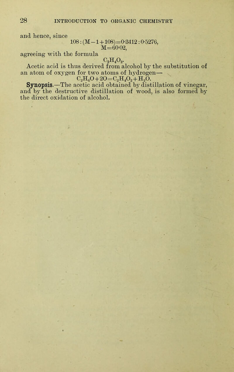 and hence, since 108: (M-l + 108)=0-3412 ; 0-5276, M=60-02, agreeing- with the formula c2h4o2. Acetic acid is thus derived from alcohol by the substitution of an atom of oxygen for two atoms of hydrogen—• C2H60 + 20=C2H402 + H20. Synopsis.—The acetic acid obtained by distillation of vinegar, and by the destructive distillation of wood, is also formed by the direct oxidation of alcohol.
