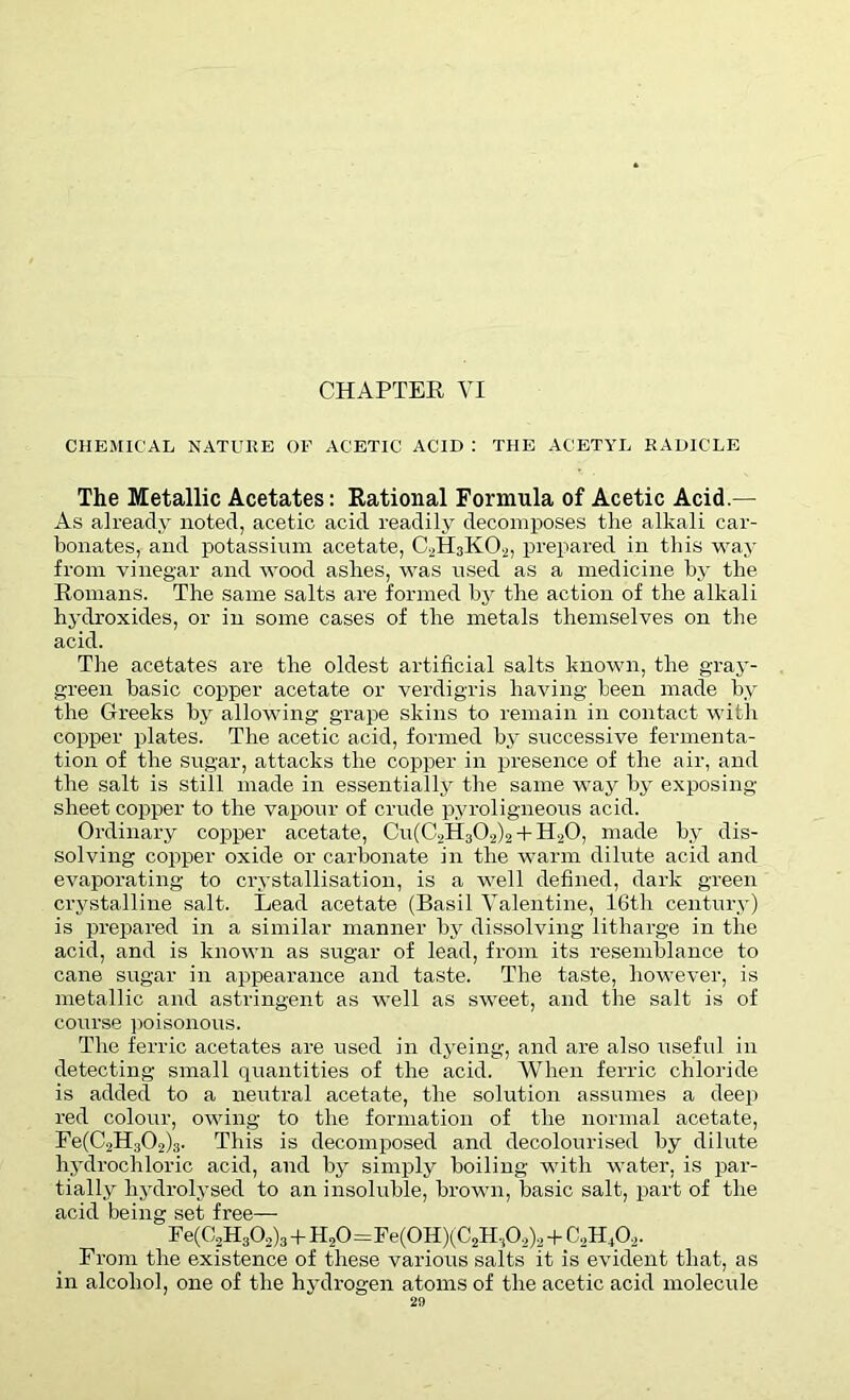 CHEMICAL NATURE OF ACETIC ACID : THE ACETYL RADICLE The Metallic Acetates: Rational Formula of Acetic Acid.— As already noted, acetic acid readily decomposes the alkali car- bonates, and potassium acetate, C2H3K02, prepared in this way from vinegar and wood ashes, was used as a medicine by the Romans. The same salts are formed by the action of the alkali hydroxides, or in some cases of the metals themselves on the acid. The acetates are the oldest artificial salts known, the gray- green basic copper acetate or verdigris having been made by the Greeks by allowing grape skins to remain in contact with copper plates. The acetic acid, formed by successive fermenta- tion of the sugar, attacks the copper in presence of the air, and the salt is still made in essentially the same way by exposing sheet copper to the vapour of crude pyroligneous acid. Ordinary copper acetate, Cu(C2H302)2 + H20, made by dis- solving copper oxide or carbonate in the warm dilute acid and evaporating to crystallisation, is a well defined, dark green crystalline salt. Lead acetate (Basil Valentine, 16th century) is prepared in a similar manner by dissolving litharge in the acid, and is known as sugar of lead, from its resemblance to cane sugar in appearance and taste. The taste, however, is metallic and astringent as well as sweet, and the salt is of course poisonous. The ferric acetates are used in dyeing, and are also useful in detecting small quantities of the acid. When ferric chloride is added to a neutral acetate, the solution assumes a deep red colour, owing to the formation of the normal acetate, Fe(C2H302)3. This is decomposed and decolourised by dilute hydrochloric acid, and by simply boiling with water, is par- tially hydrolysed to an insoluble, brown, basic salt, part of the acid being set free— Fe(C2H302)3 + H20=Fe(0H)(C2HA)2 + C„H A- From the existence of these various salts it is evident that, as in alcohol, one of the hydrogen atoms of the acetic acid molecule
