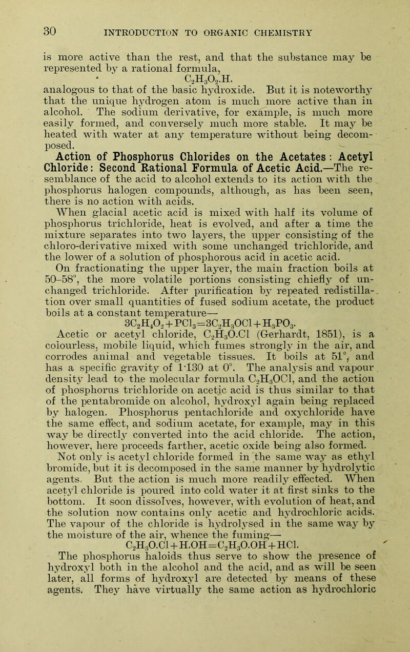 is more active than the rest, and that the substance may he represented by a rational formula, C3H30,.H. analogous to that of the basic hydroxide. But it is noteworthy that the unique hydrogen atom is much more active than in alcohol. The sodium derivative, for example, is much more easily formed, and conversely much more stable. It may he heated with water at any temperature without being- decom- posed. Action of Phosphorus Chlorides on the Acetates: Acetyl Chloride: Second Rational Formula of Acetic Acid.—The re- semblance of the acid to alcohol extends to its action with the phosphorus halogen compounds, although, as has been seen, there is no action with acids. When glacial acetic acid is mixed with half its volume of phosphorus trichloride, heat is evolved, and after a time the mixture separates into two layers, the upper consisting of the chloro-derivative mixed with some unchanged trichloride, and the lower of a solution of phosphorous acid in acetic acid. On fractionating the upper layer, the main fraction boils at 50-58°, the more volatile portions consisting chiefly of un- changed trichloride. After purification by repeated redistilla- tion over small quantities of fused sodium acetate, the product boils at a constant temperature—- 3C2H40, + PC13=3C,H30C1 + H3P03. Acetic or acetyl chloride, C3H30.C1 (G-erhardt, 1851), is a colourless, mobile liquid, which fumes strongly in the air, and corrodes animal and vegetable tissues. It boils at 51°, and has a specific gravity of 1T30 at 0°. The analysis and vapour density lead to the molecular formula C3H30C1, and the action of phosphorus trichloride on acetic acid is thus similar to that of the pentabromide on alcohol, hydroxyl again being replaced by halogen. Phosphorus pentachloride and oxychloride have the same effect, and sodium acetate, for example, may in this way be directly converted into the acid chloride. The action, however, here proceeds farther, acetic oxide being also formed. Not only is acetyl chloride formed in the same way as ethyl bromide, but it is decomposed in the same manner by hydrolytic agents. But the action is much more readily effected. When acetyl chloride is poured into cold water it at first sinks to the bottom. It soon dissolves, however, with evolution of heat, and the solution now contains only acetic and hydrochloric acids. The vapour of the chloride is hydrolysed in the same way by the moisture of the air, whence the fuming— C2H3O.Cl + H.OH=C2H3O.OH + HCl. The phosphorus haloids thus serve to show the presence of hydroxyl both in the alcohol and the acid, and as will be seen later, all forms of hydroxyl are detected by means of these agents. They have virtually the same action as hydrochloric