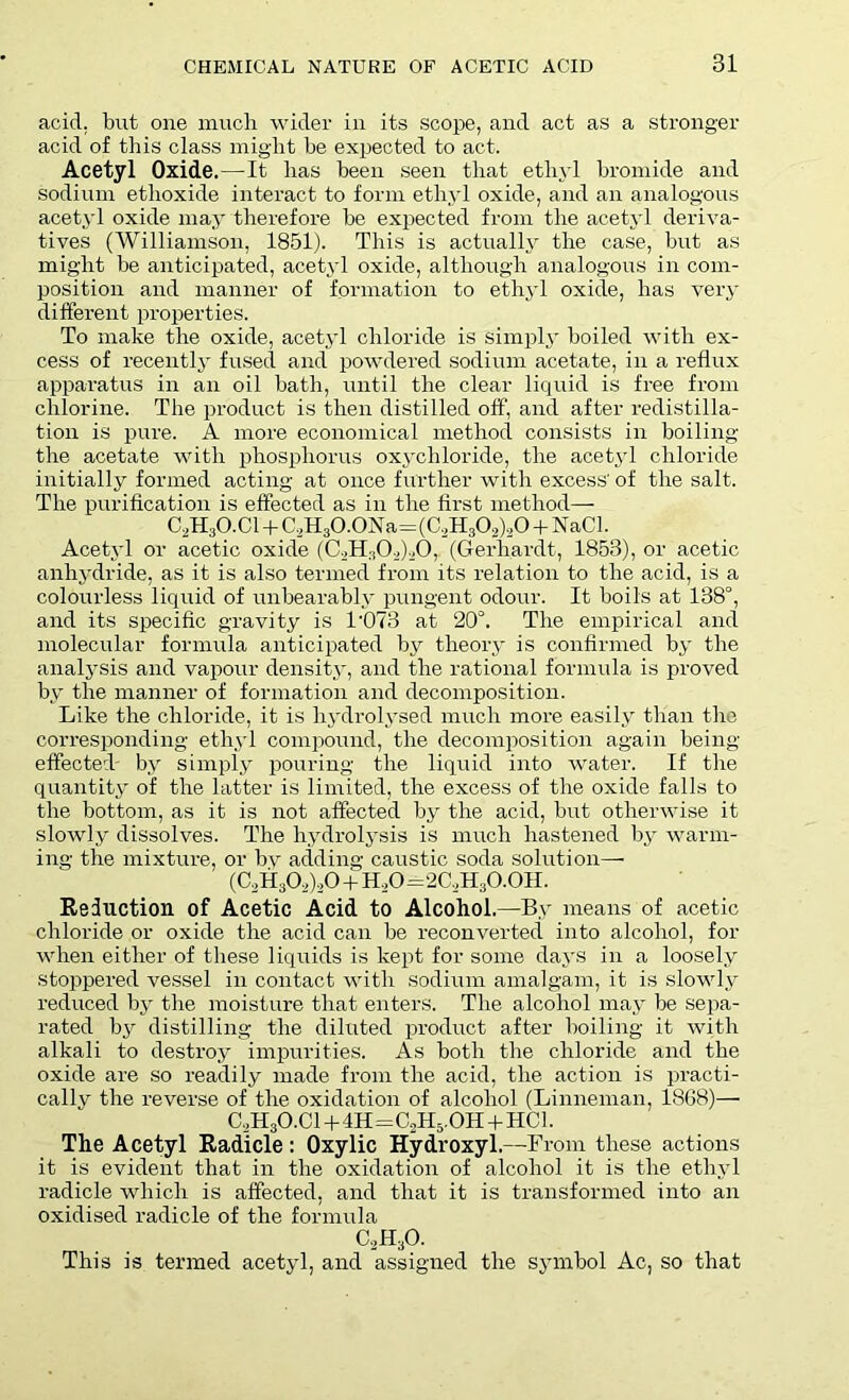 acid, but one much wider in its scope, and act as a stronger acid of this class might be expected to act. Acetyl Oxide.—It lias been seen that ethyl bromide and sodium etlioxide interact to form ethyl oxide, and an analogous acetyl oxide may therefore be expected from the acetyl deriva- tives (Williamson, 1851). This is actually the case, but as might be anticipated, acetyl oxide, although analogous in com- position and manner of formation to ethyl oxide, has very different properties. To make the oxide, acetyl chloride is simply boiled with ex- cess of recently fused and powdered sodium acetate, in a reflux apparatus in an oil bath, until the clear liquid is free from chlorine. The product is then distilled off, and after redistilla- tion is pure. A more economical method consists in boiling the acetate with phosphorus oxychloride, the acetyl chloride initially formed acting at once further with excess' of the salt. The purification is effected as in the first method— C2H30.C1 + C,H30.0Na=(C,H30,),0 + NaCl. Acetyl or acetic oxide (C2H302)20, (Gerhardt, 1853), or acetic anhydride, as it is also termed from its relation to the acid, is a colourless liquid of unbearably pungent odour. It boils at 138°, and its specific gravity is 1'073 at 20°. The empirical and molecular formula anticipated by theory is confirmed by the analysis and vapour density, and the rational formula is proved by the manner of formation and decomposition. Like the chloride, it is hydrolysed much more easily than the corresponding ethyl compound, the decomposition again being effected- by simply pouring the liquid into water. If the quantity of the latter is limited, the excess of the oxide falls to the bottom, as it is not affected by the acid, but otherwise it slowly dissolves. The hydrolysis is much hastened by warm- ing the mixture, or by adding caustic soda solution— (C2H302),0 + H.,0=2C,H30.0H. Reduction of Acetic Acid to Alcohol.—By means of acetic chloride or oxide the acid can be reconverted into alcohol, for when either of these liquids is kept for some days in a loosely stoppered vessel in contact with sodium amalgam, it is slowly reduced by the moisture that enters. The alcohol may be sepa- rated by distilling the diluted product after boiling it with alkali to destroy impurities. As both the chloride and the oxide are so readily made from the acid, the action is practi- cally the reverse of the oxidation of alcohol (Linneman, 1868)— C,H3O.Cl+4H=C,H5.OH + HC1. The Acetyl Radicle: Oxylic Hydroxyl.—From these actions it is evident that in the oxidation of alcohol it is the ethyl radicle which is affected, and that it is transformed into an oxidised radicle of the formula c2h30. This is termed acetyl, and assigned the symbol Ac, so that
