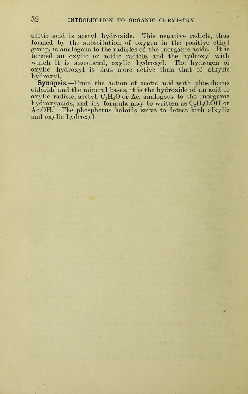 acetic acid is acetyl hydroxide. This negative radicle, thus formed by the substitution of oxygen in the positive ethyl group, is analogous to the radicles of the inorganic acids. It is termed an oxylic or acidic radicle, and the hydroxyl with which it is associated, oxylic hydroxyl. The hydrogen of oxylic hydroxyl is thus more active than that of alkylic hydroxyl. Synopsis.—From the action of acetic acid with phosphorus chloride and the mineral bases, it is the hydroxide of an acid or oxylic radicle, acetyl, C2H30 or Ac, analogous to the inorganic hydroxyacids, and its formula may he written as C2H3O.OH or Ac.OH. The phosphorus haloids serve to detect both alkylic and oxylic hydroxyl.