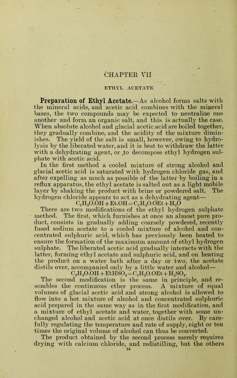 ETHYL ACETATE Preparation of Ethyl Acetate.—As alcohol forms salts with the mineral acids, and acetic acid combines with the mineral bases, the two compounds may he expected to neutralise one another and form an organic salt, and this is actually the case. When absolute alcohol and glacial acetic acid are boiled together, they gradually combine,- and the acidity of the mixture dimin- ishes. The yield of the salt is small, however, owing to hydro- lysis by the liberated water, and it is best to withdraw the latter with a dehydrating agent, or .to decompose ethyl hydrogen sul- phate with acetic acid. In the first method a cooled mixture of strong alcohol and glacial acetic acid is saturated with hydrogen chloride gas, and after expelling as much as possible of the latter by boiling in a reflux apparatus, the ethyl acetate is salted out as a light mobile layer by shaking the product with brine or powdered salt. The hydrogen chloride appears to act as a dehydrating agent— C2H3O.OH + Et.OH=C,H:iO.OEt + H,0 There are two modifications of the ethyl hydrogen sulphate method. The first, which furnishes at once an almost pure pro- duct, consists in gradually adding coarsely powdered, recently fused sodium acetate to a cooled mixture of alcohol and con- centrated sulphuric acid, which has previously been heated to ensure the formation of the maximum amount of ethyl hydrogen sulphate. The liberated acetic acid gradually interacts with the latter, forming ethyl acetate and sulphuric acid, and on heating the product on a water hath after a day or two, the acetate distils over, accompanied only by a little water and alcohol— C2H3O.OH + EtHS04=C,H30.0Et + H2S04. The second modification is the same in principle, and re- sembles the continuous ether process. A mixture of equal volumes of glacial acetic acid and strong alcohol is allowed to flow into a hot mixture of alcohol and concentrated sulphuric acid prepared in the same way as in the first modification, and a mixture of ethyl acetate and water, together with some un- changed alcohol and acetic acid at once distils over. By care- fully regulating the temperature and rate of supply, eight or ten times the original volume of alcohol can thus be converted. The product obtained by the second process merely requires drying with calcium chloride, and redistilling, but the others
