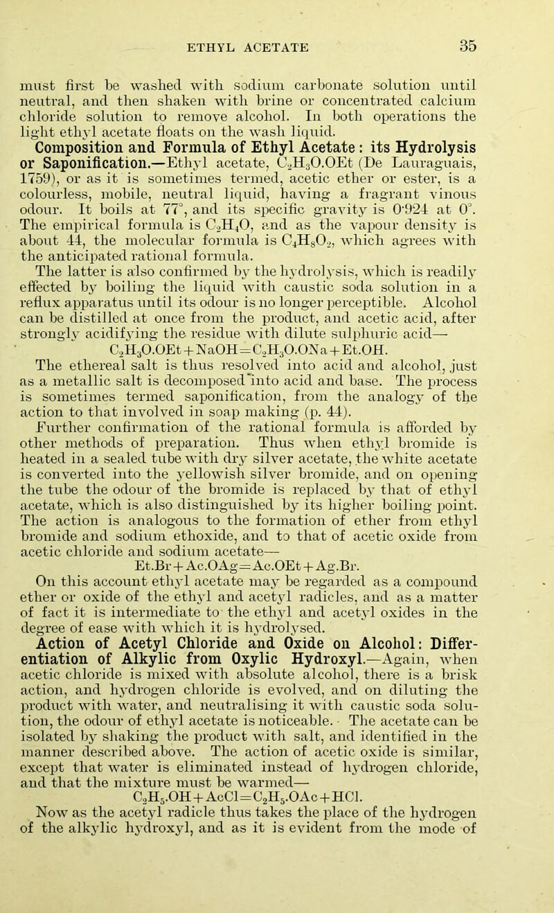 must first be washed with sodium carbonate solution until neutral, and then shaken with brine or concentrated calcium chloride solution to remove alcohol. In both operations the light ethyl acetate floats on the wash liquid. Composition and Formula of Ethyl Acetate : its Hydrolysis or Saponification.—Ethyl acetate, C2H3O.OEt (De Lauraguais, 1759), or as it is sometimes termed, acetic ether or ester, is a colourless, mobile, neutral liquid, having a fragrant vinous odour. It boils at IT, and its specific gravity is 0924 at O'. The empirical formula is CbH/j, and as the vapour density is about 44, the molecular formula is C,H»(),,, which agrees with the anticipated rational formula. The latter is also confirmed by the hydrolysis, which is readily effected by boiling the liquid with caustic soda solution in a reflux apparatus until its odour is no longer perceptible. Alcohol can be distilled at once from the product, and acetic acid, after strongly acidifying the residue with dilute sulphuric acid— C2H3O.OEt + NaOH=C,H3O.ONa + E t.OH. The ethereal salt is thus resolved into acid and alcohol, just as a metallic salt is decomposed into acid and base. The process is sometimes termed saponification, from the analogy of the action to that involved in soap making (p. 44). Further confirmation of the rational formula is afforded by other methods of preparation. Thus when ethyl bromide is heated in a sealed tube with dry silver acetate, the white acetate is converted into the yellowish silver bromide, and on opening the tube the odour of the bromide is replaced by that of ethyl acetate, which is also distinguished by its higher boiling point. The action is analogous to the formation of ether from ethyl bromide and sodium ethoxide, and to that of acetic oxide from acetic chloride and sodium acetate— Et.Br+Ac.OAg=Ac.OEt + Ag.Br. On this account ethyl acetate may be regarded as a compound ether or oxide of the ethyl and acetyl radicles, and as a matter of fact it is intermediate to the ethyl and acetyl oxides in the degree of ease with which it is hydrolysed. Action of Acetyl Chloride and Oxide on Alcohol: Differ- entiation of Alkylic from Oxylic Hydroxyl.—Again, when acetic chloride is mixed with absolute alcohol, there is a brisk action, and hydrogen chloride is evolved, and on diluting the product with water, and neutralising it with caustic soda solu- tion, the odour of ethyl acetate is noticeable. The acetate can be isolated by shaking the product with salt, and identified in the manner described above. The action of acetic oxide is similar, except that water is eliminated instead of hydrogen chloride, and that the mixture must be warmed— C2H5.OH + AcCl=C2H5.OAc + HC1. Now as the acetyl radicle thus takes the place of the hydrogen of the alkylic hydroxyl, and as it is evident from the mode of