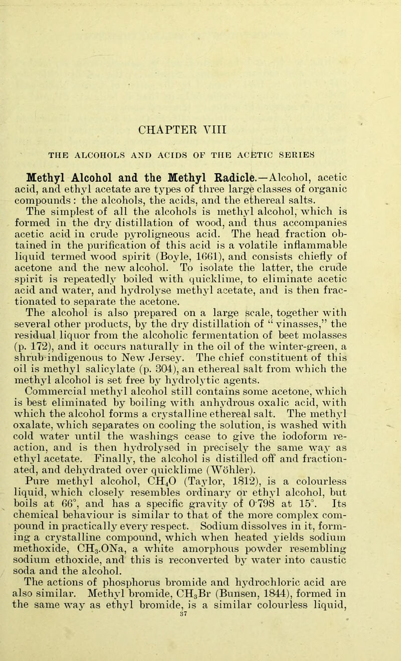 THE ALCOHOLS AND ACIDS OF THE ACETIC SERIES Methyl Alcohol and the Methyl Radicle.—Alcohol, acetic acid, and ethyl acetate are types of three large classes of organic compounds : the alcohols, the acids, and the ethereal salts. The simplest of all the alcohols is methyl alcohol, which is formed in the dry distillation of wood, and thus accompanies acetic acid in crude pyroligneous acid. The head fraction ob- tained in the purification of this acid is a volatile inflammable liquid termed wood spirit (Boyle, 1661), and consists chiefly of acetone and the new alcohol. To isolate the latter, the crude spirit is repeatedly boiled with quicklime, to eliminate acetic acid and water, and hydrolyse methyl acetate, and is then frac- tionated to separate the acetone. The alcohol is also prepared on a large scale, together with several other products, by the dry distillation of “ vinasses,” the residual liquor from the alcoholic fermentation of beet molasses (p. 172), and it occurs naturally in the oil of the winter-green, a shrub-indigenous to New Jersey. The chief constituent of this oil is methyl salicylate (p. 304), an ethereal salt from which the methyl alcohol is set free by hydrolytic agents. Commercial methyl alcohol still contains some acetone, which is best eliminated by boiling with anhydrous oxalic acid, with which the alcohol forms a crystalline ethereal salt. The methyl oxalate, which separates on cooling the solution, is washed with cold water until the washings cease to give the iodoform re- action, and is then hydrolysed in precisely the same way as ethyl acetate. Finally, the alcohol is distilled off and fraction- ated, and dehydrated over quicklime (Wohler). Pure methyl alcohol, CH40 (Taylor, 1812), is a colourless liquid, which closely resembles ordinary or ethyl alcohol, but boils at 66°, and has a specific gravity of 0 798 at 15°. Its chemical behaviour is similar to that of the more complex com- pound in practically every respect. Sodium dissolves in it, form- ing a crystalline compound, which when heated yields sodium methoxide, CH3.ONa, a white amorphous powder resembling- sodium ethoxide, and this is reconverted by water into caustic soda and the alcohol. The actions of phosphorus bromide and hydrochloric acid are also similar. Methyl bromide, CH3Br (Bunsen, 1844), formed in the same way as ethyl bromide, is a similar colourless liquid,