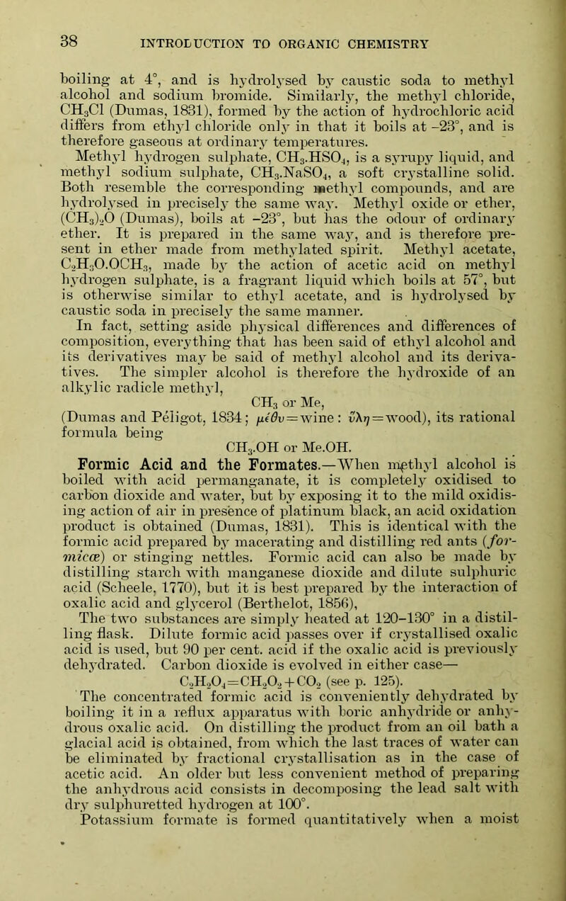 boiling at 4°, and is hydrolysed by caustic soda to methyl alcohol and sodium bromide. Similarly, the methyl chloride, CH3C1 (Dumas, 1831), formed by the action of hydrochloric acid differs from ethyl chloride only in that it boils at -23°, and is therefore gaseous at ordinary temperatures. Methyl hydrogen sulphate, CH3.HSO4, is a syrupy liquid, and methyl sodium sulphate, CH:l.NaS04, a soft crystalline solid. Both resemble the corresponding methyl compounds, and are hydrolysed in precisely the same way. Methyl oxide or ether, (C'Hn)20 (Dumas), boils at -23°, but has the odour of ordinary ether. It is prepared in the same way, and is therefore pre- sent in ether made from methylated spirit. Methyl acetate, CoH^O.OCHs, made by the action of acetic acid on methyl hydrogen sulphate, is a fragrant liquid which boils at 57°, but is otherwise similar to ethyl acetate, and is hydrolysed by caustic soda in precisely the same manner. In fact, setting aside physical differences and differences of composition, everything that has been said of ethyl alcohol and its derivatives may be said of methyl alcohol and its deriva- tives. The simpler alcohol is therefore the hydroxide of an alkylic radicle methyl, CH3 or Me, (Dumas and Peligot, 1834; ^iiOv=wine: {IA^ = wood), its rational formula being CH3.OH or Me.OH. Formic Acid and the Formates.—When mpthyl alcohol is boiled with acid permanganate, it is completely oxidised to carbon dioxide and water, but by exposing it to the mild oxidis- ing action of air in presence of platinum black, an acid oxidation product is obtained (Dumas, 1831). This is identical with the formic acid prepared by macerating and distilling red ants (for- micae) or stinging nettles. Formic acid can also be made by distilling starch with manganese dioxide and dilute sulphuric acid (Scheele, 1770), but it is best prepared by the interaction of oxalic acid and glycerol (Berthe! ot, 1856), The two substances are simply beated at 120-130° in a distil- ling flask. Dilute formic acid passes over if crystallised oxalic acid is used, but 90 per cent, acid if the oxalic acid is previously dehydrated. Carbon dioxide is evolved in either case— C,H204=CHA + COo (see p. 125). The concentrated formic acid is conveniently dehydrated by boiling it in a reflux apparatus with boric anhydride or anhy- drous oxalic acid. On distilling the product from an oil bath a glacial acid is obtained, from which the last traces of water can be eliminated by fractional crystallisation as in the case of acetic acid. An older but less convenient method of preparing the anhydrous acid consists in decomposing the lead salt with dry sulphuretted hydrogen at 100°. Potassium formate is formed quantitatively when a moist