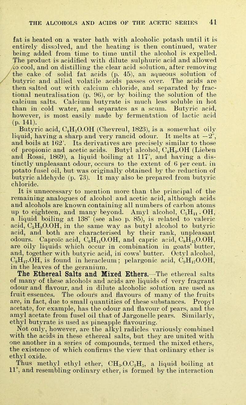 fat is heated on a water bath with alcoholic potash until it is entirely dissolved, and the heating is then continued, water being added from time to time until the alcohol is expelled. The product is acidified with dilute sulphuric acid and allowed co cool, and on distilling the clear acid solution, after removing- the cake of solid fat acids (p. 45), an aqueous solution of butyric and allied volatile acids passes over. The acids are then salted out with calcium chloride, and separated by frac- tional neutralisation (p. 96), or by boiling the solution of the calcium salts. Calcium butyrate is much less soluble in hot than in cold water, and separates as a scum. Butyric acid, however, is most easily made by fermentation of lactic acid (p. 141). Butyric acid, C4H7O.OH (Chevreul, 1823), is a somewhat oily liquid, having a sharp and very rancid odour. It melts at —2°, and boils at 162k Its derivatives are precisely similar to those of propionic and acetic acids. Butyl alcohol, C4H9.OH (Lieben and Rossi, 1869), a liquid boiling- at 117’, and having a dis- tinctly unpleasant odour, occurs to the extent of 6 per cent, in potato fusel oil, but was originally obtained by the reduction of butyric aldehyde (p. 73). It may also he prepared from butyric chloride. It is unnecessary to mention more than the principal of the remaining analogues of alcohol and acetic acid, although acids and alcohols are known containing all numbers of carbon atoms up to eighteen, and many beyond. Amyl alcohol, C5HU . OH, a liquid boiling at 138° (see also p. 85), is related to valeric acid, C5H9O.OH, in the same way as butyl alcohol to butyric acid, and both are characterised by their rank, unpleasant odours. Caproi'c acid, C(iHn0.0H, and capric acid, C8H15O.OH, are oily liquids which occur in combination in goats’ butter, and, together with butyric acid, in cows’ butter. Octyl alcohol, C8H17.OH, is found in heracleum; pelargonic acid, C9H17O.OH, in the leaves of the geranium. The Ethereal Salts and Mixed Ethers.—The ethereal salts of many of these alcohols and acids are liquids of very fragrant odour and flavour, and in dilute alcoholic solution are used as fruit essences. The odour's and flavours of many of the fruits are, in fact, due to small quantities of these substances. Propyl acetate, for example, has the odour and flavour of pears, and the amyl acetate from fusel oil that of Jargonelle pears. Similarly, ethyl butyrate is used as pineapple flavouring. Not only, however, are the alkyl radicles variously combined with the acids in these ethereal salts, but they are united with one another in a series of compounds, termed the mixed ethers, the existence of which confirms the view that ordinary ether is ethyl oxide. Thus methyl ethyl ether, CH3.O.C0H3, a liquid boiling at 11°, and resembling ordinary ether, is formed by the interaction
