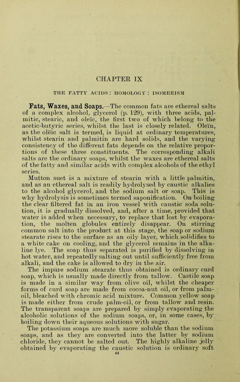 CHAPTER IX THE FATTY ACIDS : HOMOLOGY : ISOMERISM Fats, Waxes, and Soaps.—The common fats are ethereal salts of a complex alcohol, glycerol (p. 129), with three acids, pal- mitic, stearic, and oleic, the first two of which belong to the acetic-butyric series, whilst the last is closely related. Olein, as the oleic salt is termed, is liquid at ordinary temperatures, whilst stearin and palmitin are hard solids, and the varying consistency of the different fats depends on the relative propor- tions of these three constituents. The corresponding alkali salts are the ordinary soaps, whilst the waxes are ethereal salts of the fatty and similar acids with complex alcohols of the ethyl series. Mutton suet is a mixture of stearin with a little palmitin, and as an ethereal salt is readily hydrolysed by caustic alkalies to the alcohol glycerol, and the sodium salt or soap. This is why hydrolysis is sometimes termed saponification. On boiling the clear filtered fat in an iron vessel with caustic soda solu- tion, it is gradually dissolved, and, after a time, provided that water is added when necessary, to replace that lost by evapora- tion, the molten globules entirely disappear. On stirring common salt into the product at this stage, the soap or sodium stearate rises to the surface as an oily layer, which solidifies to a white cake on cooling, and tire glycerol remains in the alka- line lye. The soap thus separated is purified by dissolving in hot water, and repeatedly salting out until sufficiently free from alkali, and the cake is allowed to dry in the air. The impure sodium stearate thus obtained is ordinary curd soap, which is usually made directly from tallow. Castile soap is made in a similar way from olive oil, whilst the cheaper forms of curd soap are made from cocoa-nut oil, or from palm- oil, bleached with chromic acid mixture. Common yellow soap is made either from crude palm-oil, or from tallow and resin. The transparent soaps are prepared by simply evaporating the alcoholic solutions of the sodium soaps, or, in some cases, by boiling down their aqueous solutions with sugar. The potassium soaps are much more soluble than the sodium soaps, and as they are converted into the latter by sodium chloride, they cannot he salted out. The highly alkaline jelly obtained by evaporating the caustic solution is ordinary soft