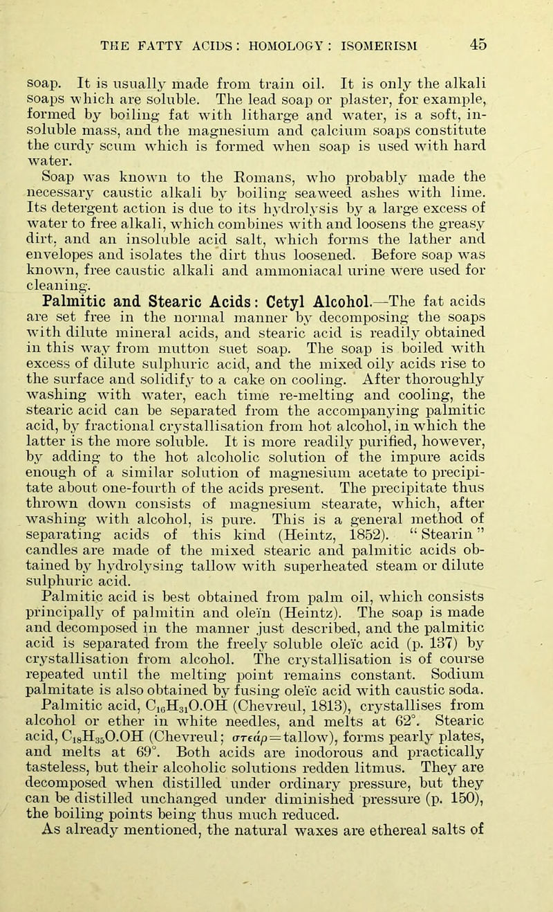 soap. It is usually made from train oil. It is only the alkali soaps which are soluble. The lead soap or plaster, for example, formed by boiling fat with litharge and water, is a soft, in- soluble mass, and the magnesium and calcium soaps constitute the curdy scum which is formed when soap is used with hard water. Soap was known to the Romans, who probably made the necessary caustic alkali by boiling seaweed ashes with lime. Its detergent action is due to its hydrolysis by a large excess of water to free alkali, which combines with and loosens the greasy dirt, and an insoluble acid salt, which forms the lather and envelopes and isolates the dirt thus loosened. Before soap was known, free caustic alkali and ammoniacal urine were used for cleaning. Palmitic and Stearic Acids: Cetyl Alcohol.—The fat acids are set free in the normal manner by decomposing the soaps with dilute mineral acids, and stearic acid is readily obtained in this way from mutton suet soap. The soap is boiled with excess of dilute sulphuric acid, and the mixed oily acids rise to the surface and solidify to a cake on cooling. After thoroughly washing with water, each time re-melting and cooling, the stearic acid can he separated from the accompanying palmitic acid, by fractional crystallisation from hot alcohol, in which the latter is the more soluble. It is more readily purified, however, by adding to the hot alcoholic solution of the impure acids enough of a similar solution of magnesium acetate to precipi- tate about one-fourtli of the acids present. The precipitate thus thrown down consists of magnesium stearate, which, after washing with alcohol, is pure. This is a general method of separating acids of this kind (Heintz, 1852). “ Stearin ” candles are made of the mixed stearic and palmitic acids ob- tained by hydrolysing tallow with superheated steam or dilute sulphuric acid. Palmitic acid is best obtained from palm oil, which consists principally of palmitin and olein (Heintz). The soap is made and decomposed in the manner .just described, and the palmitic acid is separated from the freely soluble ole'ic acid (p. 187) by crystallisation from alcohol. The crystallisation is of course repeated until the melting point remains constant. Sodium palmitate is also obtained by fusing oleic acid with caustic soda. Palmitic acid, C1GH31O.OH (Chevreul, 1813), crystallises from alcohol or ether in white needles, and melts at 62°. Stearic acid, C18H35O.OH (Chevreul; ar(dp = tallow), forms pearly plates, and melts at 69°. Both acids are inodorous and practically tasteless, but their alcoholic solutions redden litmus. They are decomposed Avhen distilled under ordinary pressure, but they can be distilled unchanged under diminished pressure (p. 150), the boiling points being thus much reduced. As already mentioned, the natural waxes are ethereal salts of