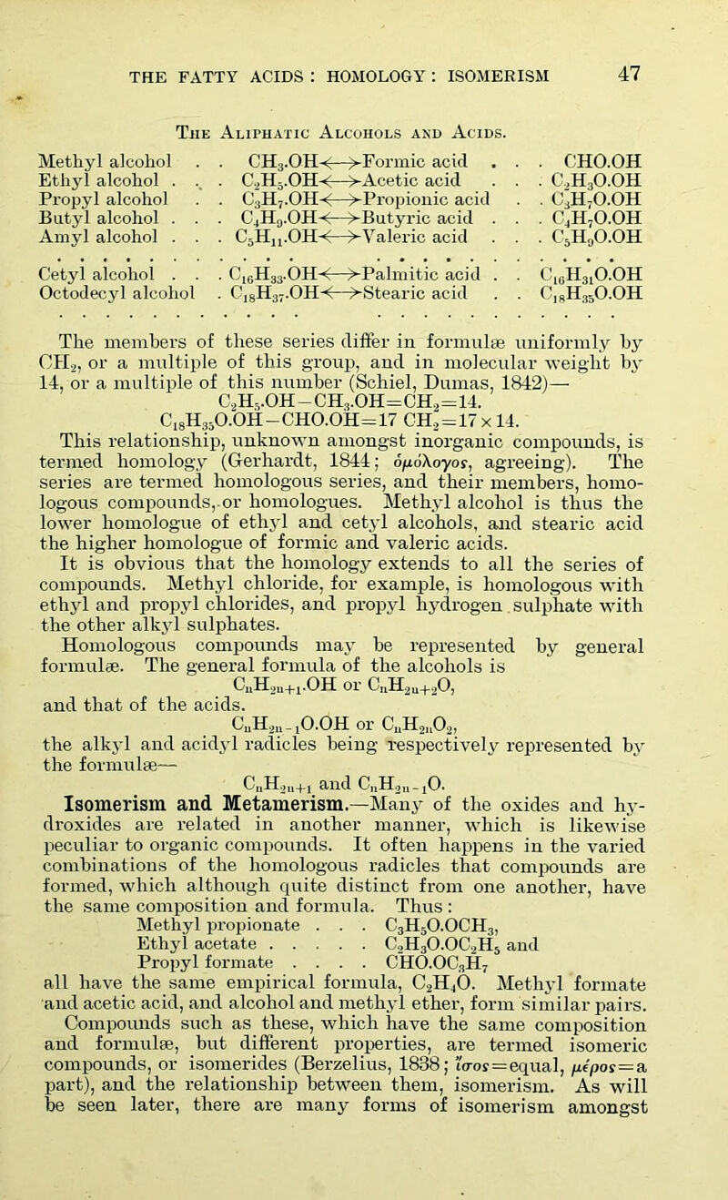 The Aliphatic Alcohols and Acids. Methyl alcohol Ethyl alcohol . Propyl alcohol Butyl alcohol . Amyl alcohol . Cetyl alcohol . Octodecyl alcohol CH3.OH-<—^-Formic acid C2H5.OH-<—>-Acetic acid C3H7.OH-<—>-Propionic acid C4H9.OH-<—^-Butyric acid . C5Hu.OH-<—^-Valeric acid C10H33.OH-<—^-Palmitic acid C18H37.OHA—^-Stearic acid CHO.OH C,H3O.OH c;h7o.oh C4H7O.OH c5h0o.oh Ck;H31O.OH C18H35O.OH The members of these series differ in formulae uniformly by OII2, or a multiple of this group, and in molecular weight by 14, or a multiple of this number (Schiel, Dumas, 1842)— C,HvOH - CH3.OH=CH2=14. C18H35O.OH-CHO.OH=17 CH2=17 x 14. This relationship, unknown amongst inorganic compounds, is termed homology (Gerhardt, 1844; opoAoyoy, agreeing). The series are termed homologous series, and their members, homo- logous compounds,.or homologues. Methyl alcohol is thus the lower homologue of ethyl and cetyl alcohols, and stearic acid the higher homologue of formic and valeric acids. It is obvious that the homology extends to all the series of compounds. Methyl chloride, for example, is homologous with ethyl and propyl chlorides, and propyl hydrogen sulphate with the other alkyl sulphates. Homologous compounds may he represented by general formulae. The general formula of the alcohols is CnH2u+1.OH or C„H2u+20, and that of the acids. CuH2u _ jO.OH or CuH21102, the alkyl and acidyl radicles being respectively represented by the formulae— CuH2u+i and CnIhjn-jO. Isomerism and Metamerism.—Many of the oxides and hy- droxides are related in another manner, which is likewise peculiar to organic compounds. It often happens in the varied combinations of the homologous radicles that compounds are formed, which although quite distinct from one another, have the same composition and formula. Thus : Methyl propionate . . . C3H5O.OCH3, Ethyl acetate C2H3O.OC2H5 and Propyl formate .... CHO.OC3H7 all have the same empirical formula, C2H40. Methyl formate and acetic acid, and alcohol and methyl ether, form similar pairs. Compounds such as these, which have the same composition and formulae, but different properties, are termed isomeric compounds, or isomerides (Berzelius, 1838; i<ros=equal, ptpoy=a part), and the relationship between them, isomerism. As will be seen later, there are many forms of isomerism amongst