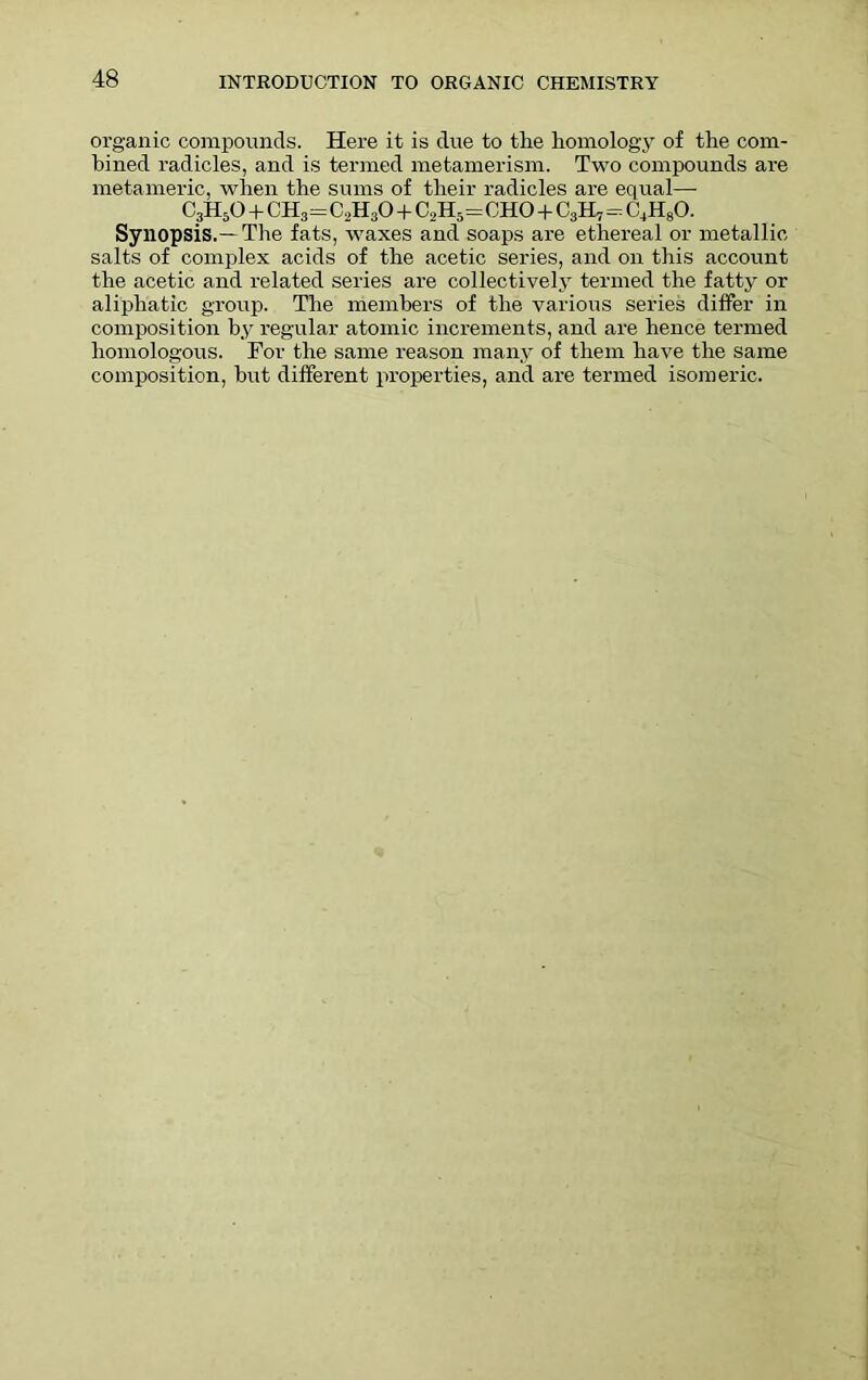 organic compounds. Here it is due to the homology of the com- bined radicles, and is termed metamerism. Two compounds are metameric, when the sums of their radicles are equal— C3H50 + CH3=C2H30 + C2H5= cho + c3h7=c4h8o. Synopsis.—The fats, waxes and soaps are ethereal or metallic salts of complex acids of the acetic series, and on this account the acetic and related series are collectively termed the fatty or aliphatic group. The members of the various series differ in composition by regular atomic increments, and are hence termed homologous. For the same reason many of them have the same composition, hut different properties, and are termed isomeric.