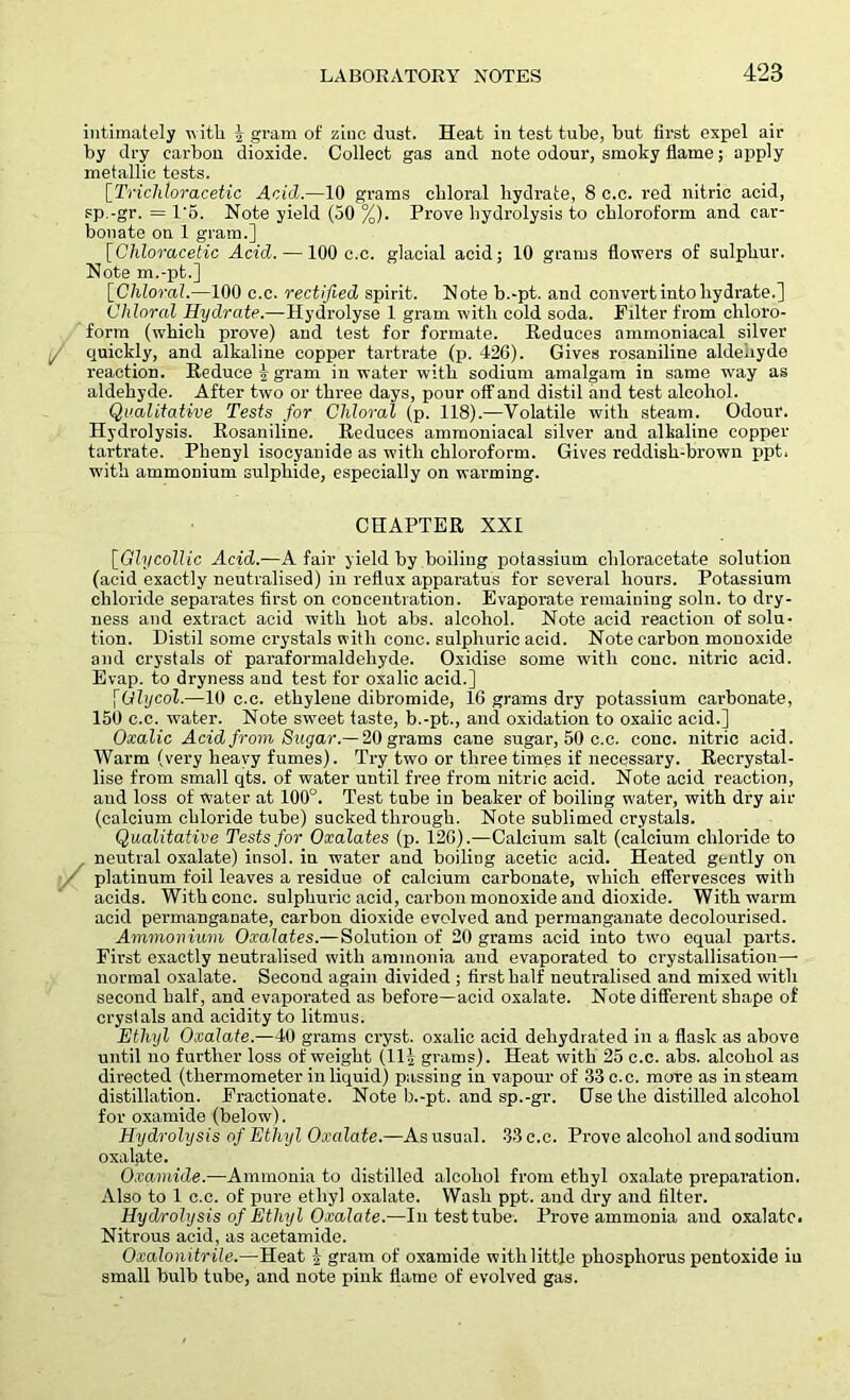 intimately with ^ gram of zinc dust. Heat in test tube, but first expel air by dry carbon dioxide. Collect gas and note odour, smoky flame; apply metallic tests. [Trichloracetic Acid.—10 grams chloral hydrate, 8 c.c. red nitric acid, sp.-gr. = 1-6. Note yield (50 %). Prove hydrolysis to chloroform and car- bonate on 1 gram.] [Cliloracetic Acid. —100 c.c. glacial acid; 10 grams flowers of sulphur. Note m.-pt.] [Chloral.—100 c.c. rectified spirit. Note b.-pt. and convert into hydrate.] Chloral Hydrate.—Hydrolyse 1 gram with cold soda. Filter from chloro- form (which prove) and test for formate. Reduces ammoniacal silver f quickly, and alkaline copper tartrate (p. 426). Gives rosaniline aldeuyde reaction. Reduce igram in water with sodium amalgam in same way as aldehyde. After two or three days, pour off-and distil and test alcohol. Qualitative Tests for Chloral (p. 118).—Volatile with steam. Odour. Hydrolysis. Rosaniline. Reduces ammoniacal silver and alkaline copper tartrate. Phenyl isocyauide as with chloroform. Gives reddish-brown ppt. with ammonium sulphide, especially on warming. CHAPTER XXI [Gly collie Acid.—A fair yield by boiling potassium chloracetate solution (acid exactly neutralised) in reflux apparatus for several hours. Potassium chloride separates first on concentration. Evaporate remaining soln. to dry- ness and extract acid with hot abs. alcohol. Note acid reaction of solu- tion. Distil some crystals with cone, sulphuric acid. Note carbon monoxide and crystals of paraformaldehyde. Oxidise some with cone, nitric acid. Evap. to dryness and test for oxalic acid.] \Glycol.—10 c.c. ethylene dibromide, 16 grams dry potassium carbonate, 150 c.c. water. Note sweet taste, b.-pt., and oxidation to oxalic acid.] Oxalic Acid from Su gar.— 20 grams cane sugar, 50 c.c. cone, nitric acid. Warm (very heavy fumes). Try two or three times if necessary. Recrystal- lise from small qts. of water until free from nitric acid. Note acid reaction, aud loss of water at 100°. Test tube in beaker of boiling w'ater, with dry air (calcium chloride tube) sucked through. Note sublimed crystals. Qualitative Tests for Oxalates (p. 126).—Calcium salt (calcium chloride to neutral oxalate) insol. in water and boiling acetic acid. Heated gently on - platinum foil leaves a residue of calcium carbonate, which effervesces with acids. With cone, sulphuric acid, carbon monoxide and dioxide. With warm acid permanganate, carbon dioxide evolved and permanganate decolourised. Ammonium Oxalates.— Solution of 20 grams acid into two equal parts. First exactly neutralised with ammonia and evaporated to crystallisation—■ normal oxalate. Second again divided ; first half neutralised and mixed with second half, and evaporated as before—acid oxalate. Note different shape of crystals and acidity to litmus. Ethyl Oxalate.—40 grams cryst. oxalic acid dehydrated in a flask as above until no further loss of weight (11| grams). Heat with 25 c.c. abs. alcohol as directed (thermometer in liquid) passing in vapour of 33 c.c. more as in steam distillation. Fractionate. Note b.-pt. and sp.-gr. Gse the distilled alcohol for oxamide (below). Hydrolysis of Ethyl Oxalate.—As usual. 33 c.c. Prove alcohol and sodium oxalate. Oxamide.—Ammonia to distilled alcohol from ethyl oxalate preparation. Also to 1 c.c. of pure ethyl oxalate. Wash ppt. and dry and filter. Hydrolysis of Ethyl Oxalate.—In test tube. Prove ammonia aud oxalate. Nitrous acid, as acetamide. Oxalonitrile.—Heat i gram of oxamide with little phosphorus pentoxide in small bulb tube, and note pink flame of evolved gas.