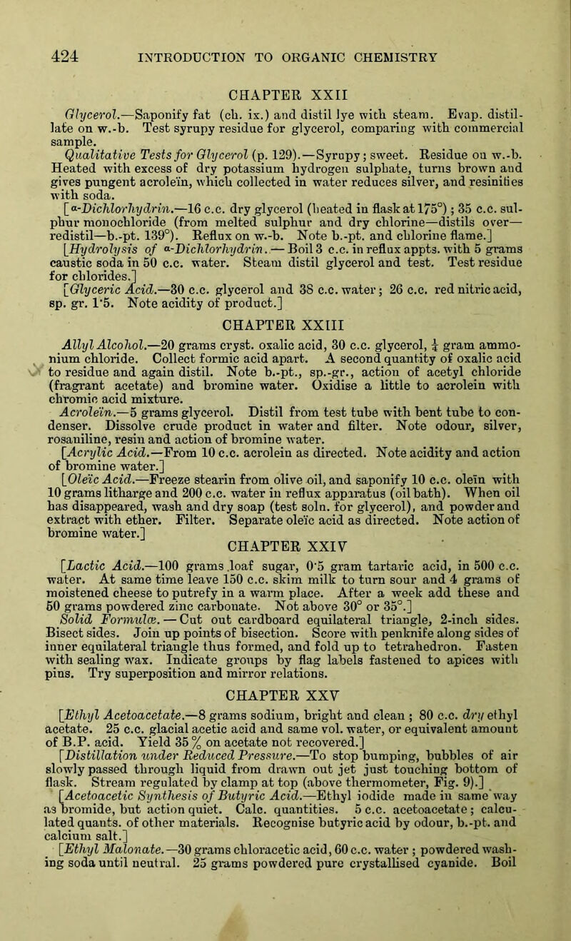 CHAPTER, XXII Glycerol.—Saponify fat (ch. ix.) and distil lye with steam. Evap. distil- late on w.-b. Test syrupy residue for glycerol, comparing witb commercial sample. Qualitative Tests for Glycerol (p. 129).—Syrupy; sweet. Residue ou w.-b. Heated with excess of dry potassium hydrogen sulphate, turns brown and gives pungent acrolein, which collected in water reduces silver, and resinities witb soda. [ <>■-Dichlor hydrin.—16c.c. dry glycerol (heated in flask at 175°); 35 c.c. sul- phur monochloride (from melted sulphur and dry chlorine—distils over— redistil—b.-pt. 139°). Reflux on w.-b. Note b.-pt. and chlorine flame.] [Hydrolysis of a-Dichlorhydrm. — Boil 3 c.c. in reflux appts. with 5 grams caustic soda in 50 c.c. water. Steam distil glycerol and test. Test residue for chlorides.] [Glyceric Acid.—30 c.c. glycerol and 3S c.c. water; 26 c.c. red nitric acid, sp. gr. 1‘5. Note acidity of product.] CHAPTER XXIII Allyl Alcohol.—20 grams cryst. oxalic acid, 30 c.c. glycerol, 4 gram ammo- nium chloride. Collect formic acid apart. A second quantity of oxalic acid to residue and again distil. Note b.-pt., sp.-gr., action of acetyl chloride (fragrant acetate) and bromine water. Oxidise a little to acrolein with chromic acid mixture. Acrolein.—5 grams glycerol. Distil from test tube with bent tube to con- denser. Dissolve crude product in water and filter. Note odour, silver, rosaniline, resin and action of bromine water. [.Acrylic Acid.—From 10 c.c. acrolein as directed. Note acidity and action of bromine water.] [Oleic Acid.—Freeze stearin from olive oil, and saponify 10 c.c. olein with 10 grams litharge and 200 c.c. water in reflux apparatus (oilbath). When oil has disappeared, wash and dry soap (test soln. for glycerol), and powder and extract with ether. Filter. Separate ole'ic acid as directed. Note action of bromine water.] CHAPTER XXIV [.Lactic Acid.—100 grams .loaf sugar, 0'5 gram tartaric acid, in 500 c.c. water. At same time leave 150 c.c. skim milk to turn sour and 4 grams of moistened cheese to putrefy in a warm place. After a week add these and 60 grams powdered zinc carbonate. Not above 30° or 35°.] Solid Formula}. — Cut out cardboard equilateral triangle, 2-inch sides. Bisect sides. Join up points of bisection. Score with penknife along sides of inner equilateral triangle thus formed, and fold up to tetrahedron. Fasten with sealing wax. Indicate groups by flag labels fastened to apices with pins. Try superposition and mirror relations. CHAPTER XXV [Ethyl Acetoacetate.—8 grams sodium, bright and clean ; 80 c.c. dry ethyl acetate. 25 c.c. glacial acetic acid and same vol. water, or equivalent amount of B.P. acid. Yield 35% on acetate not recovered.] [Distillation under Reduced Pressure.—To stop bumping, bubbles of air slowly passed through liquid from drawn out jet just touching bottom of flask. Stream regulated by clamp at top (above thermometer, Fig. 9).] [Acetoacetic Synthesis of Butyric Acid.—Ethyl iodide made in same way as bromide, but action quiet. Calc, quantities. 5 c.c. acetoacetate; calcu- lated quants, of other materials. Recognise butyric acid by odour, b.-pt. and calcium salt.] [Ethyl Malonate. —30 grams chloraceticacid,60c.e. water ; powdered wash- ing soda until neutral. 25 grams powdered pure crystallised cyanide. Boil