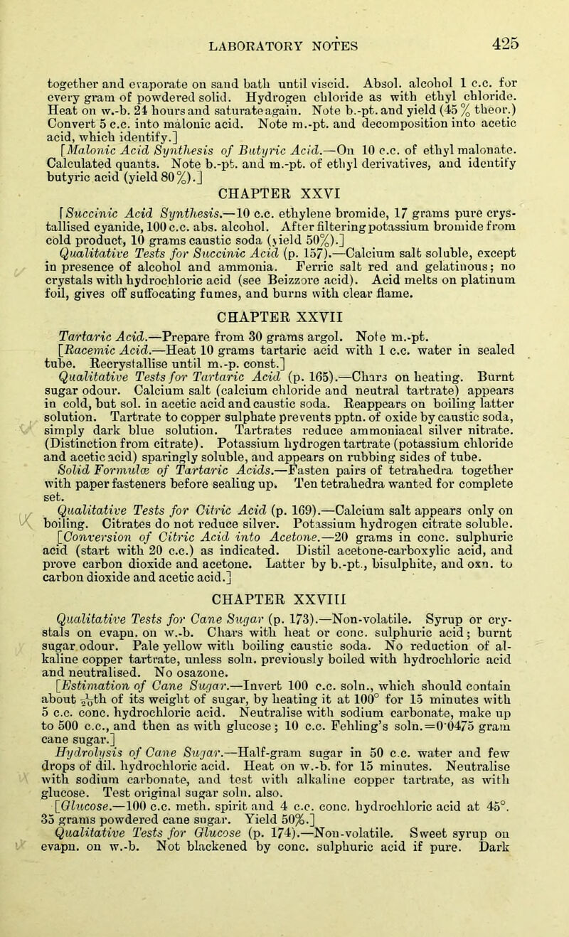 together and evaporate on sand bath until viscid. Absol. alcohol 1 c.c. for every gram of powdered solid. Hydrogen chloride as with ethyl chloride. Heat on w.-b. 21 hours and saturate again. Note b.-pt. and yield (45 % theor.) Convert 5 c.c. into malonic acid. Note m.-pt. and decomposition into acetic acid, which identify.] [Malonic Acid Synthesis of Butyric Acid.—On 10 c.c. of ethyl malonate. Calculated quants. Note b.-pt. and m.-pt. of ethyl derivatives, and identify butyric acid (yield 80%).] CHAPTER XXYI f Succinic Acid Synthesis.—10 c.c. ethylene bromide, 17 grams pure crys- tallised cyanide, 100 c.c. abs. alcohol. After filtering potassium bromide from cold product, 10 grams caustic soda (jield 50%).] Qualitative Tests for Succinic Acid (p. 157).—Calcium salt soluble, except in presence of alcohol and ammonia. Ferric salt red and gelatinous; no crystals with hydrochloric acid (see Beizzore acid). Acid melts on platinum foil, gives off suffocating fumes, and burns with clear flame. CHAPTER XXVII Tartaric Acid.—Prepare from 30 grams argol. Note m.-pt. [.Racemic Acid.—Heat 10 grams tartaric acid with 1 c.c. water in sealed tube. Recrystallise until m.-p. const.] Qualitative Tests for Tartaric Acid (p. 165).—Chars on heating. Burnt sugar odour. Calcium salt (calcium chloride and neutral tartrate) appears in cold, but sol. in acetic acid and caustic soda. Reappears on boiling latter solution. Tartrate to copper sulphate prevents pptn. of oxide by caustic soda, simply dark blue solution. Tartrates reduce ammoniacal silver nitrate. (Distinction from citrate). Potassium hydrogen tartrate (potassium chloride and acetic acid) sparingly soluble, and appears on rubbing sides of tube. Solid Formulas of Tartaric Acids.—Fasten pairs of tetrahedra together with paper fasteners before sealing up, Ten tetrahedra wanted for complete set. Qualitative Tests for Citric Acid (p. 169).—Calcium salt appears only on boiling. Citrates do not reduce silver. Potassium hydrogen citrate soluble. [Conversion of Citric Acid into Acetone.—20 grams in cone, sulphuric acid (start with 20 c.c.) as indicated. Distil acetone-carboxylic acid, and prove carbon dioxide and acetone. Latter by b.-pt., bisulphite, and oxn. to carbon dioxide and acetic acid.] CHAPTER XXVIII Qualitative Tests for Cane Sugar (p. 173).—Non-volatile. Syrup or cry- stals on evapu. on w.-b. Chars with heat or cone, sulphuric acid; burnt sugar odour. Pale yellow with boiling caustic soda. No reduction of al- kaline copper tartrate, unless soln. previously boiled with hydrochloric acid and neutralised. No osazone. [Estimation of Cane Sugar.—Invert 100 c.c. soln., which should contain about aijth of its weight of sugar, by heating it at 100° for 15 minutes with 5 c.c. cone, hydrochloric acid. Neutralise with sodium carbonate, make up to 500 c.c., and then as with glucose; 10 c.c. Fehling’s soln.=0'0475 gram cane sugar.] Hydrolysis of Cane Sugar.—Half-gram sugar in 50 c.c. water and few drops of dil. hydrochloric acid. Heat on w.-b. for 15 minutes. Neutralise with sodium carbonate, and test with alkaline copper tartrate, as with glucose. Test original sugar soln. also. [Qlucose.—100 c.c. meth. spirit and 4 c.c. cone, hydrochloric acid at 45°. 35 grams powdered cane sugar. Yield 50%.] Qualitative Tests for Glucose (p. 174).—Non-volatile. Sweet syrup on evapn. on w.-b. Not blackened by cone, sulphuric acid if pure. Dark