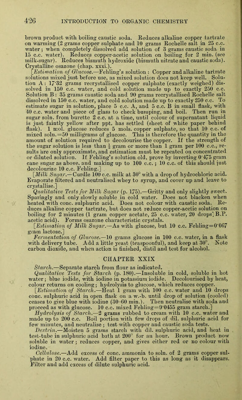 brown product with, boiling caustic soda. Reduces alkaline copper tartrate on warming (2 grams copper sulphate and 10 grams Rochelle salt in 25 c.c. water ; when completely dissolved add solution of 3 grams caustic soda in 15 c.c. water). Reduces copper-acetic solution on boiling for 2 min. (see milk-sugar). Reduces bismuth hydroxide (bismuth nitrate and caustic soda). Crystalline osazone (chap. xxxi.). [Estimation of Glucose.—Fehliug’s solution : Copper and alkaline tartrate solutions mixed just before use, as mixed solution does not keep well. Solu- tion A: 17'32 grams recrystallised copper sulphate (exactly weighed) dis- solved in 150 c.c. water, and cold solution made up to exactly 250 c.c. Solution B : 35 grams caustic soda and 90 grams recrystallised Rochelle salt dissolved in 150 c.c. water, and cold solution made up to exactly 250 c.c. To estimate sugar in solution, place 5 c.c. A, and 5 c.c. B in small flask, with 40 c.c. water and piece of glass to check bumping, and boil. Then run in sugar soln. from burette 2 c.c. at a time, until colour of supernatant liquid is just faintly yellow after ppt. has settled (sheet of white paper behind flask). 1 mol. glucose reduces 5 mols. copper sulphate, so that 10 c.c. of mixed soln.=50 milligrams of glucose. This is therefore the quantity in the amount of solution required to decolourise the copper. If the strength of the sugar solution is less than 1 gram or more than 1 gram per 100 c.c., re- sults are only approximate, and estimation must be repeated on concentrated or diluted solution. If Fehling’s solution old, prove by inverting 0'475 gram cane sugar as above, and making up to 100 c.c. ; 10 c.c. of this should just decolourize 10 c.c. Fehling.] [Milk Sugar.—Curdle 100 c.c. milk at 30° with a drop of hydrochloric acid. Evaporate filtered and neutralised whey to syrup, and cover up and leave to crystallise.] Qualitative Tests for Uillc Sugar (p. 175).—Gritty and only slightly sweet. Sparingly and only slowly soluble in cold water. Does not blacken when heated with cone, sulphuric acid. Does not colour with caustic soda. Re- duces alkaline copper tartrate, but does not reduce copper-acetic solution on boiling for 2 minutes (1 gram copper acetate, 25 c.c. water, 20 drops'; B.P. acetic acid). Forms osazone characteristic crystals. [Estimation of Milk Sugar.—As with glucose, but 10 c.c. Fehliug=0'0G7 gram lactose.] Fermentation of Glucose.—10 grams glucose in 100 c.c. water, in a flask with delivery tube. Add a little yeast (teaspoonful), and keep at 30°. Note carbon dioxide, and when action is finished, distil and test for alcohol. CHAPTER XXIX Starch.—Separate starch from flour as indicated. Qualitative Tests for Starch (p. 180).—Insoluble in cold, soluble in hot water ; blue iodide, with iodine iu potassium iodide. Decolourised by heat, colour returns on cooling; hydrolysis to glucose, which reduces copper. \_Estimation of Starch.—Heat 1 gram with 100 c.c. water and 10 drops cone, sulphuric acid in open flask on a w.-b. until drop of solution (cooled) ceases to give blue with iodine (30-60 min.). Then neutralise with soda and proceed as with glucose. 10 c.c. mixed Fehling = 0'0455 gram starch.] Hydrolysis of Starch.—2 grams rubbed to cream with 10 c.c. water and made up to 200 c.c. Boil portion with few drops of dil. sulphuric acid for few minutes, and neutralise ; test with copper and caustic soda tests. Dextrin.—Moisten 5 grams starch with dil. sulphuric acid, and heat iu test-tube in sulphuric acid bath at 200° for an hour. Brown product now soluble in water ; reduces copper, and gives either red or no colour with iodine. Cellulose.—Add excess of cone, ammonia to soln. of 2 grams copper sul- phate in 20 c.c. water. Add filter paper to this as long as it disappears. Filter and add excess of dilute sulphuric acid.