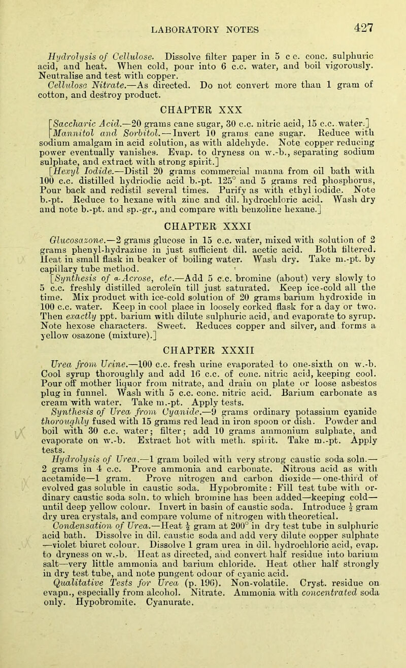 Hydrolysis of Cellulose. Dissolve filter paper in 5 e c. couc. sulphuric acid, and heat. When cold, pour into 6 c.c. water, and boil vigorously. Neutralise and test with copper. Cellulose Nitrate.—As directed. Do not convert more thau 1 gram of cotton, and destroy product. CHAPTER XXX [Saccharic Acid.—20 grams cane sugar, 30 c.c. nitric acid, 15 c.c..water.] [Mannitol and Sorbitol.-—Invert 10 grams cane sugar. Reduce with sodium amalgam in acid solution, as with aldehyde. Note copper reducing power eventually vanishes. Evap. to dryness on w.-b., separating sodium sulphate, and extract with strong spirit.] [Hexyl Iodide.-—Distil 20 grams commercial manna from oil bath with 100 c.c. distilled hydriodic acid b.-pt. 125° and 5 grams red phosphorus, Pour back and redistil several times. Purify as with ethyl iodide. Note b.-pt. Reduce to hexane with zinc and dil. hydrochloric acid. Wash dry and note b.-pt. and sp.-gr., and compare with benzoline hexane.] CHAPTER XXXI Glucosazone.—2 grams glucose in 15 c.c. water, mixed with solution of 2 grams phenyl-hydraziue in just sufficient dil. acetic acid. Both filtered. Heat in small flask in beaker of boiling water. Wash dry. Take m.-pt. by capillary tube method. [.Synthesis of a-Acrose, etc.—Add 5 c.c. bromine (about) very slowly to 5 c.c. freshly distilled acrolein till just saturated. Keep ice-cold all the time. Mix product with ice-cold solution of 20 grams barium hydroxide in 100 c.c. water. Keep in cool place in loosely corked flask for a day or two. Then exactly ppt. barium with dilute sulphuric acid, and evaporate to syrup. Note hexose characters. Sweet. Reduces copper and silver, and forms a yellow osazone (mixture).] CHAPTER XXXII Urea from Urine.—100 c.c. fresh urine evaporated to one-sixth on w.-b. Cool syrup thoroughly aud add 16 c.c. of cone, nitric acid, keeping cool. Pour off mother liquor from nitrate, and drain on plate or loose asbestos plug in funnel. Wash with 5 c.c. cone, nitric acid. Barium carbonate as cream with water. Take m .-pt. Apply tests. Synthesis of Urea from Cyanide.—0 grams ordinary potassium cyanide thoroughly fused with 15 grams red lead in iron spoon or dish. Powder and boil with 30 c.c. water; filter; add 10 grams ammonium sulphate, and evaporate on w.-b. Extract hot wdtli metli. spit it. Take m.-pt. Apply tests. Hydrolysis of Urea.—1 gram boiled with very strong caustic soda solu.— 2 grams in 4 c.c. Prove ammonia and carbonate. Nitrous acid as with acetamide—1 gram. Prove nitrogen and carbon dioxide — one-third of evolved gas soluble in caustic soda. Hypobromite: Fill test tube with or- dinary caustic soda soln. to which bromine has been added—keepiug cold— until deep yellow colour. Invert in basin of caustic soda. Introduce | gram dry urea crystals, and compare volume of nitrogen with theoretical. Condensation of Urea.—Heat £ gram at 200° in dry test tube in sulphuric acid bath. Dissolve in dil. caustic soda and add very dilute oopper sulphate —violet biuret colour. Dissolve 1 gram urea in dil. hydrochloric acid, evap. to dryness on w.-b. Heat as directed, aiid convert half residue into barium salt—very little ammonia aud barium chloride. Heat other half strongly in dry test tube, and note pungent odour of cyanic acid. Qualitative Tests for Urea (p. 196). Non-volatile. Cryst. residue on evapn., especially from alcohol. Nitrate. Ammonia with concentrated soda only. Hypobromite. Cyanurate.