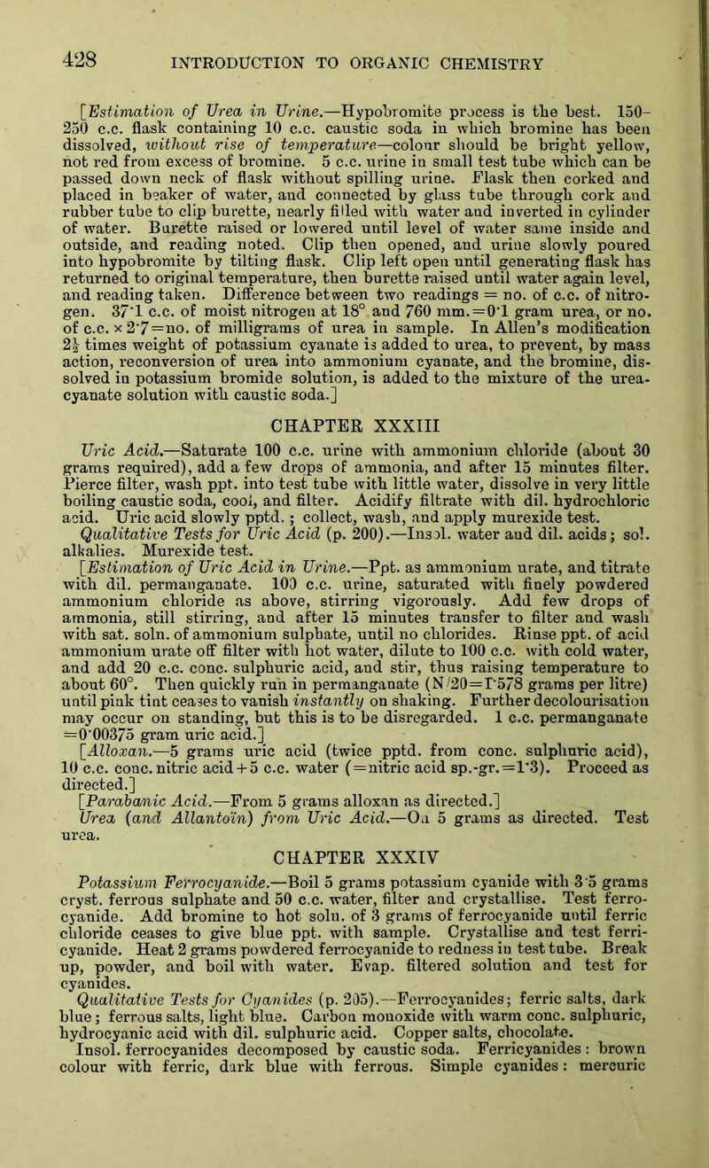 [Estimation of Urea in Urine.—Hypobromite process is the best. 150- 250 c.c. flask containing 10 c.c. caustic soda in which bromine has been dissolved, without rise of temperature—colour should be bright yellow, not red from excess of bromine. 5 c.c. urine in small test tube which can be passed down neck of flask without spilling urine. Flask then corked and placed in beaker of water, and connected by glass tube through cork and rubber tube to clip burette, nearly filled with water and inverted in cylinder of water. Burette raised or lowered until level of water same inside and outside, and reading noted. Clip then opened, and urine slowly poured into hypobromite by tilting flask. Clip left open until generating flask has returned to original temperature, then burette raised until water again level, and reading taken. Difference between two readings = no. of c.c. of nitro- gen. 37'1 c.c. of moist nitrogen at 18° and 760 mm. = 0T gram urea, or no. of c.c. x 2'7=no. of milligrams of urea in sample. In Allen’s modification 21 times weight of potassium cyanate is added to urea, to prevent, by mass action, reconversion of urea into ammonium cyanate, and the bromine, dis- solved in potassium bromide solution, is added to the mixture of the urea- cyanate solution with caustic soda.] CHAPTER XXXIII Uric Acid.—Saturate 100 c.c. urine with ammonium chloride (about 30 grams required), add a few drops of ammonia, and after 15 minutes filter. Pierce filter, wash ppt. into test tube with little water, dissolve in very little boiling caustic soda, cool, and filter. Acidify filtrate with dil. hydrochloric acid. Uric acid slowly pptd. ; collect, wash, and apply murexide test. Qualitative Tests for Uric Acid (p. 200).—Insol. water and dil. acids; sol. alkalies. Murexide test. [.Estimation of Uric Acid in Urine.—Ppt. as ammonium urate, and titrate with dil. permanganate. 100 c.c. urine, saturated with finely powdered ammonium chloride as above, stirring vigorously. Add few drops of ammonia, still stirring, and after 15 minutes transfer to filter and wash with sat. solu. of ammonium sulphate, until no chlorides. Rinse ppt. of acid ammonium urate off filter with hot water, dilute to 100 c.c. with cold water, and add 20 c.c. cone, sulphuric acid, and stir, thus raising temperature to about 60°. Then quickly run in permanganate (N/20=T578 grams per litre) until piuk tint ceases to vanish instantly on shaking. Further decolourisation may occur on standing, but this is to be disregarded. 1 c.c. permanganate = 0'00375 gram uric acid.] [Alloxan.—5 grams uric acid (twice pptd. from cone, sulphuric acid), 10 c.c. cone, nitric acid + 5 c.c. water (=nitric acid sp.-gr.=l'3). Proceed as directed.] [.Parabanic Acid.—From 5 grams alloxan as directed.] Urea (and Allantoin) from Uric Acid.—On 5 grams as directed. Test urea. CHAPTER XXXIV Potassium Ferrocyanide.—Boil 5 grams potassium cyanide with 3'5 grams cryst. ferrous sulphate and 50 c.c. water, filter and crystallise. Test ferro- cyanide. Add bromine to hot soln. of 3 grams of ferrocyanide until ferric chloride ceases to give blue ppt. with sample. Crystallise and test ferri- cyanide. Heat 2 grams powdered ferrocyanide to redness in test tube. Break up, powder, and boil with water. Evap. filtered solution and test for cyanides. Qualitative Tests for Cyanides (p. 2i)5).—Ferroeyanides; ferric salts, dark blue; ferrous salts, light blue. Carbon monoxide with warm cone, sulphuric, hydrocyanic acid with dil. sulphuric acid. Copper salts, chocolate. Insol. ferroeyanides decomposed by caustic soda. Ferricyanides : brown colour with ferric, dark blue with ferrous. Simple cyanides: mercuric