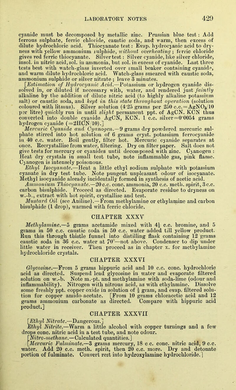cyanide must be decomposed by metallic zinc. Prussian blue test : Add ferrous sulphate, ferric chloride, caustic soda, and warm, then excess of dilute hydrochloric acid. Thiocyanate test: Evap. hydrocyanic acid to dry- ness with yellow ammonium sulphide, without overheating ; ferric chloride gives red ferric thiocyanate. Silver test: Silver cyanide, like silver chloride, insol. in nitric acid, sol. in ammonia, but sol. in excess of cyanide. Last three tests best with watch-glass inverted over small beaker containing cyanide, and warm dilute hydrochloric acid. Watch-glass smeared with caustic soda, ammonium sulphide or silver nitrate ; leave 3 minutes. [.Estimation of Hydrocyanic Acid.—Potassium or hydrogen cyanide dis- solved in, or diluted if necessary with, water, and rendered just faintly alkaline hy the addition of dilute nitric acid (to highly alkaline potassium salt) or caustic soda, and kept in this state throughout operation (solution coloured with litmus). Silver solution (4'25 grams per 250 c.c. = AgNOs/10 per litre) quiclcly run in until slight permanent ppt. of AgCN. KCN thus converted into double cyanide AgCN, KCN. 1 c.c. silver=0'0054 grams hydrogen cyanide (=2HCN/10).] Mercuric Cyanide and Cyanogen.—9 grams dry powdered mercuric sul- phate stirred into hot solution of 6 grams cryst. potassium ferrocyanide in 40 c.c. water. Boil gently, filter hot. Mercuric cyanide separates at once. Recrystallise from water, filtering. Dry on filter paper. Salt does not give tests for mercury or cyanides until decomposed with zinc. Cyanogen : Heat dry crystals in small test tube, note inflammable gas, pink flame. Cyanogen is intensely poisonous. Ethyl Isocyanate.—Heat a little ethyl sodium sulphate with potassium cyanate in dry test tube. Note pungent unpleasant odour of isocyanate. Methyl isocyanide already incidentally formed in synthesis of acetic acid. Ammonium Thiocyanate.—20c.c. cone, ammonia, 20 c.c. meth. spirit, 3c.c. carbon bisulphide. Proceed as directed. Evaporate residue to dryness on w.-b., extract with hot spirit, crystallise and test. Mustard Oil (see Aniliue).—From methylamine or ethylamine and carbon bisulphide (1 drop), warmed with ferric chloride. CHAPTER XXXV Methylamine.—5 grams acetamide mixed with 4J c.c. bromine, and 5 grams in 50 c.c. caustic coda in 50 c.c. water added till yellow product. Run this through thistle funnel into distilling flask containing 12 grams caustic soda in 36 c.c. water at 70°—not above. Condenser to dip under little water in receiver. Then proceed as in chapter x. for methylamine hy drochloride crystals. CHAPTER XXXVI Glycosine.—From 5 grams hippuric acid and 10 c.c. cone, hydrochloric acid as directed. Suspend lead glycosine in water and evaporate filtered solution on w.-b. Note m.-pt. and methylamine with soda-lime (odour and inflammability). Nitrogen with nitrous acid, as with ethylamine. Dissolve some freshly ppt. copper oxide in solution of 4 gram, and evap. filtered solu- tion for copper amido-acetate. [From 10 grams chloracetic acid and 12 grams ammonium carbonate as directed. Compare with hippuric acid product.] CHAPTER XXXVII [Ethyl Nitrate.—Dangerous.] Ethyl Nitrite.—Warm a little alcohol with copper turnings and a few drops cone, nitric acid in a test tube, and note odour. [Nitro -methane.—Calculated quantities.] [Mercuric Fulminate.—3 grams mercury, 18 c c. cone, nitric acid, 9 c.c. water. Add 20 c.c. meth. spirit, then 20 c.c. more. Dry and detonate portion of fulminate. Convert rest into hydroxylamine hydrochloride.]