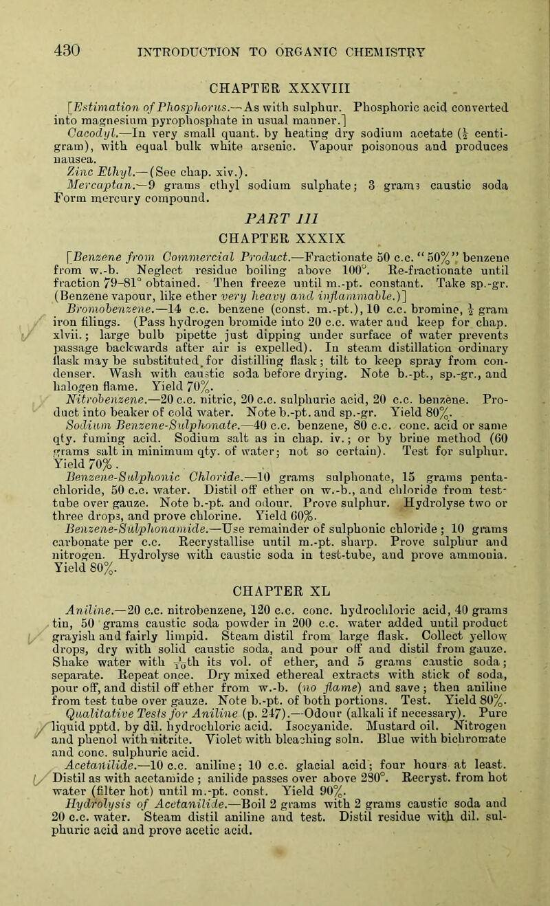 CHAPTER XXXVIII [Estimation of Phosphorus.—As with sulphur. Phosphoric acid converted into magnesium pyrophosphate in usual manner.] Cacodyl.—In very small quant, by heating dry sodium acetate (£ centi- gram), with equal bulk white arsenic. Vapour poisonous and produces nausea. Zinc Ethyl.— (See chap. xiv.). Mercaptan.—9 grams ethyl sodium sulphate; 3 granu caustic soda Form mercury compound. PART 111 CHAPTER XXXIX [Benzene from Commercial Product.—Fractionate 50 c.c. “50%’,’ benzene from w.-b. Neglect residue boiling above 100°. Re-fractionate until fraction 79-81° obtained. Then freeze until m.-pt. constant. Take sp.-gr. (Benzene vapour, like ether very heavy and inflammable.)] Bromobenzene.—14 c.c. benzene (const, m.-pt.), 10 c.c. bromine, 5 gram iron filings. (Pass hydrogen bromide into 20 c.c. water and keep for chap, xlvii.; large bulb pipette just dipping under surface of water prevents passage backwards after air is expelled). In steam distillation ordinary llask may be substituted.for distilling flask; tilt to keep spray from con- denser. Wash with caustic soda before drying. Note b.-pt., sp.-gr., and halogen flame. Yield 70%. Nitrobenzene.—20 c.c. nitric, 20 c.c. sulphuric acid, 20 c.c. benzene. Pro- duct into beaker of cold water. Note b.-pt. and sp.-gr. Yield 80%. Sodium Benzene-Sulphonate.—40 c.c. benzene, 80 c.c. cone, acid or same qty. fuming acid. Sodium salt as iu chap. iv.; or by briue method (60 grams salt in minimum qty. of water; not so certain). Test for sulphur. Yield 70% . Benzene-Sulphonic Chloride.—10 grams sulphonate, 15 grams penta- chloride, 50 c.c. water. Distil off ether on w.-b., and chloride from test- tube over gauze. Note b.-pt. and odour. Prove sulphur. Hydrolyse two or three drops, and prove chlorine. Yield 60%. Benzene-Sulphonamide.—Use remainder of sulphonic chloride ; 10 grams carbonate per c.c. Recrystallise until m.-pt. sharp. Prove sulphur and nitrogen. Hydrolyse with caustic soda in test-tube, and prove ammonia. Yield 80%. CHAPTER XL Aniline.— 20 c.c. nitrobenzene, 120 c.c. cone, hydrochloric acid, 40 grams tin, 50 grams caustic soda powder in 200 c.c. water added until product grayish and fairly limpid. Steam distil from large flask. Collect yellow drops, dry with solid caustic soda, and pour off and distil from gauze. Shake water with T\;th its vol. of ether, and 5 grams caustic soda; separate. Repeat once. Dry mixed ethereal extracts with stick of soda, pour off, and distil off ether from w.-b. (no flame) and save ; then aniline from test tube over gauze. Note b.-pt. of both portions. Test. Yield 80%. Qualitative Tests for Aniline (p. 247).—Odour (alkali if necessary). Pure / liquid pptd. by dil. hydrochloric acid. Isocyanide. Mustard oil. Nitrogen and phenol with nitrite. Violet with bleaching soln. Blue with bichromate and cone, sulphuric acid. Acetanilide.—10 c.c. aniline; 10 c.c. glacial acid; four hours at least. (y Distil as with acetamide ; anilide passes over above 280°. Recryst. from hot water (filter hot) until m.-pt. const. Y'ield 90%. Hydrolysis of Acetanilide.—Boil 2 grams with 2 grams caustic soda and 20 c.c. water. Steam distil aniline and test. Distil residue with dil. sul- phuric acid and prove acetic acid.