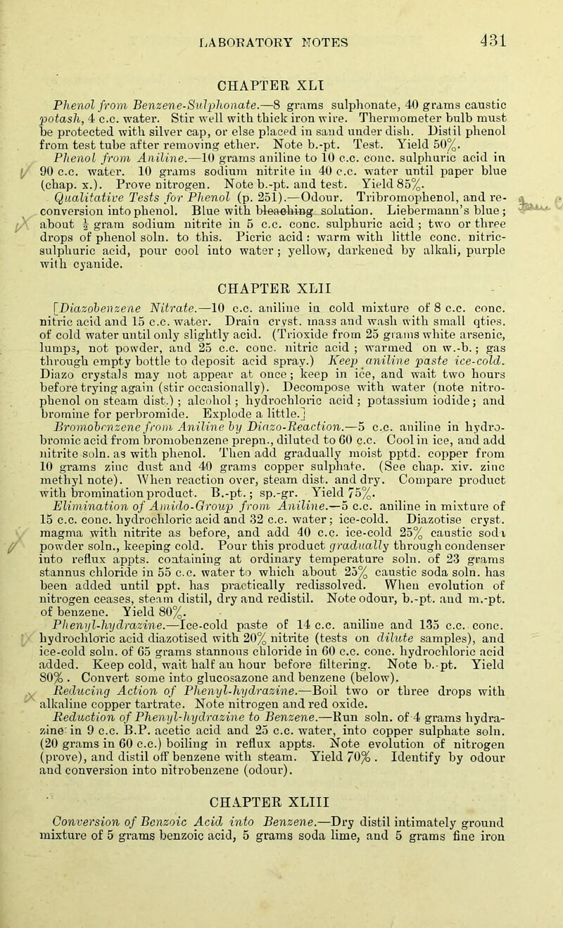 CHAPTER XLI Phenol from Benzene-Sidphonate.—8 grams sulphonate, 40 grams caustic potash, 4 c.c. water. Stir well with thick iron wire. Thermometer bulb must be protected with silver cap, or else placed in sand under dish. Distil phenol from test tube after removing ether. Note b.-pt. Test. Yield 50%. Phenol from Aniline.—10 grams aniline to 10 c.c. cone, sulphuric acid in 90 c.c. water. 10 grams sodium nitrite in 40 c.c. water until paper blue (chap. x.). Prove nitrogen. Note b.-pt. and test. Yield 85%. Qualitative Tests for Phenol (p. 251).—Odour. Tribromophenol, and re- conversion into phenol. Blue with bleaching solution. Liebermaun’s blue; about 4 gram sodium nitrite in 5 c.c. cone, sulphuric acid ; two or three drops of phenol soln. to this. Picric acid : warm with little cone, nitric- sulphuric acid, pour cool into water; yellow, darkened by alkali, purple with cyanide. CHAPTER XL1I [Diazobenzene Nitrate.—10 c.c. aniline in cold mixture of 8 c.c. cone, nitric acid and 15 c.c. water. Drain cryst. mass and wash with small qties. of cold water until only slightly acid. (Trioxide from 25 grams white arsenic, lumps, not powder, and 25 c.c. cone, nitric acid ; warmed on w.-b.; gas through empty bottle to deposit acid spray.) Keep aniline paste ice-cold. Diazo crystals may not appear at once ; keep in ice, and wait two hours before trying again (stir occasionally). Decompose with water (note nitro- phenol on steam dist.) ; alcohol; hydrochloric acid ; potassium iodide; and bromine for perbromide. Explode a little.] Bromobrmzene from Aniline by Diazo-Reaction.—5 c.c. aniline in hydro- bromic acid from bromobenzene prepu., diluted to 60 c.c. Cool in ice, and add nitrite soln. as with phenol. Then add gradually moist pptd. copper from 10 grams zinc dust and 40 grams copper sulphate. (See chap. xiv. zinc methyl note). When reaction over, steam dist. and dry. Compare product with bromination product. B.-pt.; sp.-gr. Yield 75%. Elimination of Amido-Group from Aniline.—5 c.c. aniline in mixture of 15 c.c. cone, hydrochloric acid and 32 c.c. water; ice-cold. Diazotise cryst. magma with nitrite as before, and add 40 c.c. ice-cold 25% caustic sodi powder soln., keeping cold. Pour this product gradually through condenser into reflux appts. containing at ordinary temperature soln. of 23 grams stannus chloride in 55 c.c. water to which about 25% caustic soda soln. has been added until ppt. has practically redissolved. When evolution of nitrogen ceases, steam distil, dry and redistil. Note odour, b.-pt. and m.-pt. of benzene. Yield 80%. Phenyl-hydrazine.—Ice-cold paste of 14 c.c. aniline and 135 c.c. cone, hydrochloric acid diazotised with 20% nitrite (tests on dilute samples), and ice-cold soln. of 65 grams stannous chloride in 60 c.c. cone, hydrochloric acid added. Keep cold, wait half an hour before filtering. Note b.-pt. Yield 80% . Convert some into glucosazone and benzene (below). Reducing Action of Phenyl-hydrazine.—Boil two or three drops with alkaline copper tartrate. Note nitrogen and red oxide. Reduction of Phenyl-hydrazine to Benzene.—-Run soln. of 4 grams hydra- zine in 9 c.c. B.P. acetic acid and 25 c.c. water, into copper sulphate soln. (20 grams in 60 c.c.) boiling in reflux appts. Note evolution of nitrogen (prove), and distil off benzene with steam. Yield 70% . Identify by odour and conversion into nitrobenzene (odour). CHAPTER XLIII Conversion of Benzoic Acid into Benzene.—Dry distil intimately ground mixture of 5 grams benzoic acid, 5 grams soda lime, and 5 grams fine iron