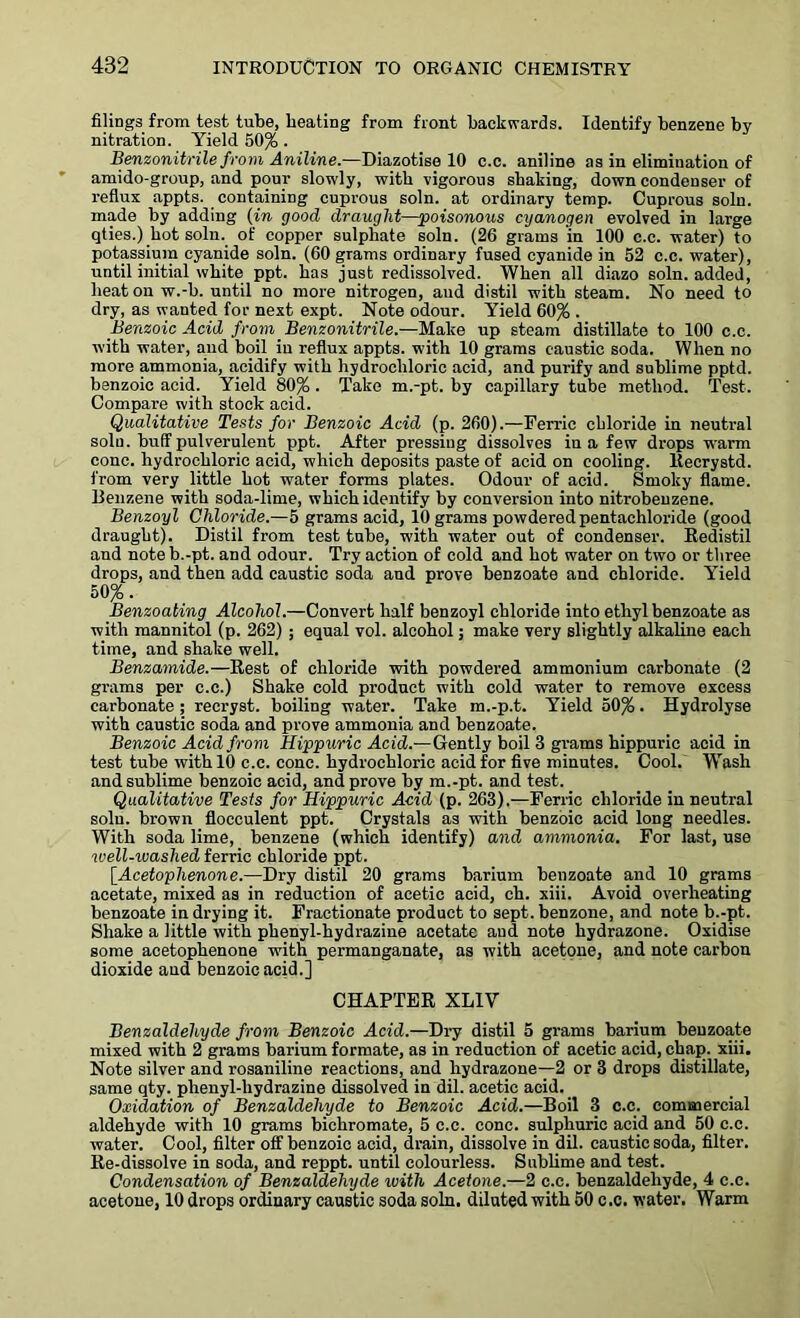 filings from test tube, heating from front backwards. Identify benzene by nitration. Yield 50% . Benzonitrile from Aniline.—Diazotise 10 c.c. aniline as in elimination of amido-group, and pour slowly, with vigorous shaking, down condenser of reflux appts. containing cuprous soln. at ordinary temp. Cuprous soln. made by adding (in good draught—poisonous cyanogen evolved in large qties.) hot soln. of copper sulphate soln. (26 grams in 100 c.c. water) to potassium cyanide soln. (60 grams ordinary fused cyanide in 52 c.c. water), until initial white ppt. has just redissolved. When all diazo soln. added, heat on w.-b. until no more nitrogen, and distil with steam. No need to dry, as wanted for next expt. Note odour. Yield 60% . Benzoic Acid from Benzonitrile.—Make up steam distillate to 100 c.c. with water, and boil in reflux appts. with 10 grams caustic soda. When no more ammonia, acidify with hydrochloric acid, and purify and sublime pptd. benzoic acid. Yield 80%. Take m.-pt. by capillary tube method. Test. Compare with stock acid. Qualitative Tests for Benzoic Acid (p. 260).—Ferric chloride in neutral soln. buff pulverulent ppt. After pressing dissolves in a few drops warm cone, hydrochloric acid, which deposits paste of acid on cooling, ltecrystd. from very little hot water forms plates. Odour of acid. Smoky flame. Benzene with soda-lime, which identify by conversion into nitrobenzene. Benzoyl Chloride.—5 grams acid, 10 grams powdered pentachloride (good draught). Distil from test tube, with water out of condenser. Redistil and noteb.-pt. and odour. Try action of cold and hot water on two or three drops, and then add caustic soda and prove benzoate and chloride. Yield 50%. Benzoating Alcohol.—Convert half benzoyl chloride into ethyl benzoate as with mannitol (p. 262) ; equal vol. alcohol; make very slightly alkaline each time, and shake well. Benzamide.—Rest of chloride with powdered ammonium carbonate (2 grams per c.c.) Shake cold product with cold water to remove excess carbonate; recryst. boiling water. Take m.-p.t. Yield 50%. Hydrolyse with caustic soda and prove ammonia and benzoate. Benzoic Acid from Hippuric Acid— Gently boil 3 grams hippuric acid in test tube with 10 c.c. cone, hydrochloric acid for five minutes. Cool. Wash and sublime benzoic acid, and prove by m.-pt. and test. Qualitative Tests for Hippuric Acid (p. 263).—Ferric chloride in neutral soln. brown flocculent ppt. Crystals as with benzoic acid long needles. With soda lime, benzene (which identify) and ammonia. For last, use well-ivashed ferric chloride ppt. [Acetophenone.—Dry distil 20 grams barium benzoate and 10 grams acetate, mixed as in reduction of acetic acid, ch. xiii. Avoid overheating benzoate in drying it. Fractionate product to sept, benzone, and note b.-pt. Shake a little with phenyl-hydrazine acetate and note hydrazone. Oxidise some acetophenone with permanganate, as with acetone, and note carbon dioxide and benzoic acid.] CHAPTER XLIV Benzaldehyde from Benzoic Acid.—Dry distil 5 grams barium benzoate mixed with 2 grams barium formate, as in reduction of acetic acid, chap. xiii. Note silver and rosaniline reactions, and hydrazone—2 or 3 drops distillate, same qty. plienyl-liydrazine dissolved in dil. acetic acid. Oxidation of Benzaldehyde to Benzoic Acid.—Boil 3 c.c. commercial aldehyde with 10 grams bichromate, 5 c.c. cone, sulphuric acid and 50 c.c. water. Cool, filter off benzoic acid, drain, dissolve in dil. caustic soda, filter. Re-dissolve in soda, and reppt. until colourless. Sublime and test. Condensation of Benzaldehyde with Acetone.—2 c.c. benzaldehyde, 4 c.c. acetone, 10 drops ordinary caustic soda soln. diluted with 50 c.c. water. Warm
