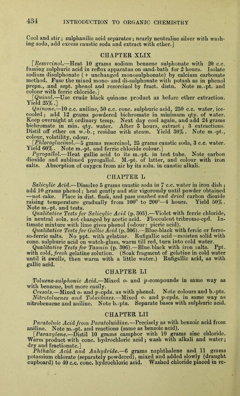 Cool and stir ; sulphanilic acid separates ; nearly neutralise silver with wash- ing soda, add excess caustic soda and extract with ether.] CHAPTER XLIX [Resorcinol.—Heat 10 grams sodium benzene sulphonate with 20 c.c. fuming sulphuric acid in reflux apparatus on sand-bath for 2 hours. Isolate sodium disulphonate (+ unchanged monosulpbonate) by calcium carbonate method. Fuse the mixed mono- and di-sulphonate with potash as in phenol prepn., and sept, phenol and resorcinol by fract. distn. Note m.-pt. and colour with ferric chloride.] [Quinol.—Use crude black quinone product as before ether extraction. Yield 25% .] Quinone.—10 c.c. aniline, 50 c.c. cone, sulphuric acid, 250 c.c. water, ice- cooled ; add 12 grams powdered bichromate in minimum qty. of water. Keep overnight at ordinary temp. Next day cool again, and add 24 grams bichromate in min. qty. water. After 3 hours, extract ; 3 extractions. Distil off ether on w.-b.; residue with steam. Yield 30%. Note m.-pt., colour, volatility, odour. [Phloroglucinol.—h grams resorcinol, 25 grams caustic soda, 3 c.c. water. Yield 60% . Note m.-pt. and ferric chloride colour.] Pyrogallol.—Heat gallic acid to its m.-pt. in test tube. Note carbon dioxide and sublimed pyrogallol. M.-pt. of latter, and colour with iron salts. Absorption of oxygen from air by its solu. in caustic alkali. CHAPTER L Salicylic Acid.—Dissolve 5 grams caustic soda in 7 c.c. w ater in iron dish ; add 10 grams phenol; heat gently and stir vigorously until powder obtained —not cake. Place in dist. flask, and pass washed and dried carbon dioxide raising temperature gradually from 100s to 200°—4 hours. Yield 50% . Note m.-pt. and tests. Qualitative Tests for Salicylic Acid (p. 303).-—Violet with ferric chloride) in neutral soln. not changed by acetic acid. Flocculent tribromo-epd. In- timate mixture with lime gives phenol (odour: picric acid). Qualitative Tests for Gallic Acid (p. 306).—Blue-black withferiic or ferro- so-ferric salts. No ppt. with gelatine. Rufigallic acid—moisten solid with cone, sulphuric acid on watch-glass, warm till red, turn into cold water. Qualitative Tests for Tannin (p. 306).—Blue-black with iron salts. Ppt. with cold, fresh gelatine solution. (Soak fragment of gelatine in cold water until it swells, then warm with a little water.) Rufigallic acid, as with gallic acid. CHAPTER LI Toluene-sulphonic Acid.—Mixed o- and ^-compounds in same way as with benzene, but more easily. Cresols.—Mixed o- and p-epds. as with phenol. Note colours and b.-pts. Nitrotoluenes and Toluidines. —Mixed o- and p-epds. iu same way as nitrobenzene and aniline. Note b.-pts. Separate bases with sulphuric acid. CHAPTER LII Paratoluic Acid from Paratoluidine.—Precisely as with benzoic acid from aniline. Note m.-pt. and reactions (same as benzoic acid), [Paraxylene.—Distil 10 grams camphor with 10 grams zinc chloride. Warm product with cone, hydrochloric acid; wash with alkali and water; dry and fractionate.] Plithalic Acid and Anhydride.—6 grams naphthalene and 11 grams potassium chlorate (separately powdered), mixed and added slowly (draught cupboard) to 40 c.c. cone, hydrochloric acid. Washed chloride placed in re-
