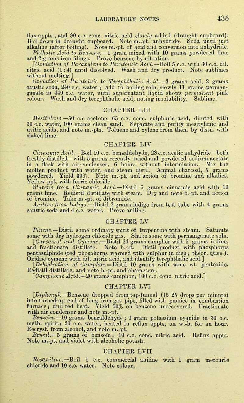 flux appts., and SO c.c. cone, nitric acid slowly added (draught cupboard). Boil down iu draught cupboard. Note m.-pt. anhydride. Soda until just alkaline (after boiling). Note m.-pt. of acid and conversion into anhydride. Phthalic Acid to Benzene.—1 gram mixed with 10 grams powdered lime and 2 grams iron filings. Prove benzene by nitration. [Oxidation of Paraxylene to Paratoluic Acid.—Boil 5 c.c. with 30 c.c. dil. nitric acid (1:4) until dissolved. Wash and dry product. Note sublimes without melting.] Oxidation of Paratoluic to Terephthalic Acid.—3 grams acid, 2 grams caustic soda, 240 c.c. water ; add to boiling soln. slowly 11 grams perman- ganate in 440 c.c. water, until supernatant liquid shows permanent pink colour. Wash and dry terephthalic acid, noting insolubility. Sublime. CHAPTER L1II Mesitylene.—50 c.c acetone, 65 c.c. cone, sulphuric acid, diluted with 30 c.c. water, 100 grams clean sand. Separate and purify mesitylenic and uvitic acids, and note m.-pts. Toluene and xylene from them by distn. with slaked lime. CHAPTER LIV Cinnamic Acid.—Boil 10 c.c. benzaldebyde, 28 c.c. acetic anhydride—both freshly distilled—with 5 grams recently fused and powdered sodium acetate in a flask with air-condenser, 6 hours without intermission. Mix the molten product with water, and steam distil. Animal charcoal, 5 grams powdered. Yield 30%. Note m.-pt. and action of bromine and alkalies. Yellow ppt. with ferric chloride. Styrene from Cinnamic Acid.—Distil 5 grams cinnamic acid with 10 grams lime. Redistil distillate with steam. Dry and note b.-pt. and action of bromine. Take m.-pt. of dibromide. Aniline from Indigo.—Distil 2 grams indigo from test tube with 4 grains caustic soda and 4 c.c. water. Prove aniline. CHAPTER LV Pinene. — Distil some ordinary spirit of turpentine with steam. Saturate some with dry hydrogen chloride gas. Shake some with permanganate soln. [Carvacrol and Cymene.—Distil 24 grams camphor with 5 grams iodine, and fractionate distillate. Note b.-pt. Distil product with phosphorus pentasulphide (red phosphorus warmed with sulphur in dish; theor. qties.). Oxidise cymene with dil. nitric acid, and identify terephthalic acid.] [Dehydration of Camphor. = Distil 10 grams with same wt. pentoxide. Redistil distillate, and note b.-pt. and characters.] [Camphoric Acid.—20 grams camphor; 100 c.c. cone, nitric acid.] CHAPTER LVI [Diphenyl.—Benzene dropped from tap-funnel (15-25 drops per minute) into turned-up end of long iron gas pipe, filled with pumice in combustion furnace; dull red heat. Yield 50% on benzene unrecovered. Fractionate with air condenser and note m.-pt.] Benzoin.'—10 grams benzaldebyde ; 1 gram potassium cyanide in 30 c.c. meth. spirit; 20 c.c. water, heated in reflux appts. on w.-b. for an hour. Recryst. from alcohol, and note m.-pt. Benzil.—5 grams of benzoin; 10 c.c. cone, nitric acid. Reflux appts. Note m.-pt. and violet with alcoholic potash. CHAPTER LYII RoscLniline.—Boil 1 c.c. commercial aniline with 1 gram mercurie chloride and 10 c.c. water. Note colour,