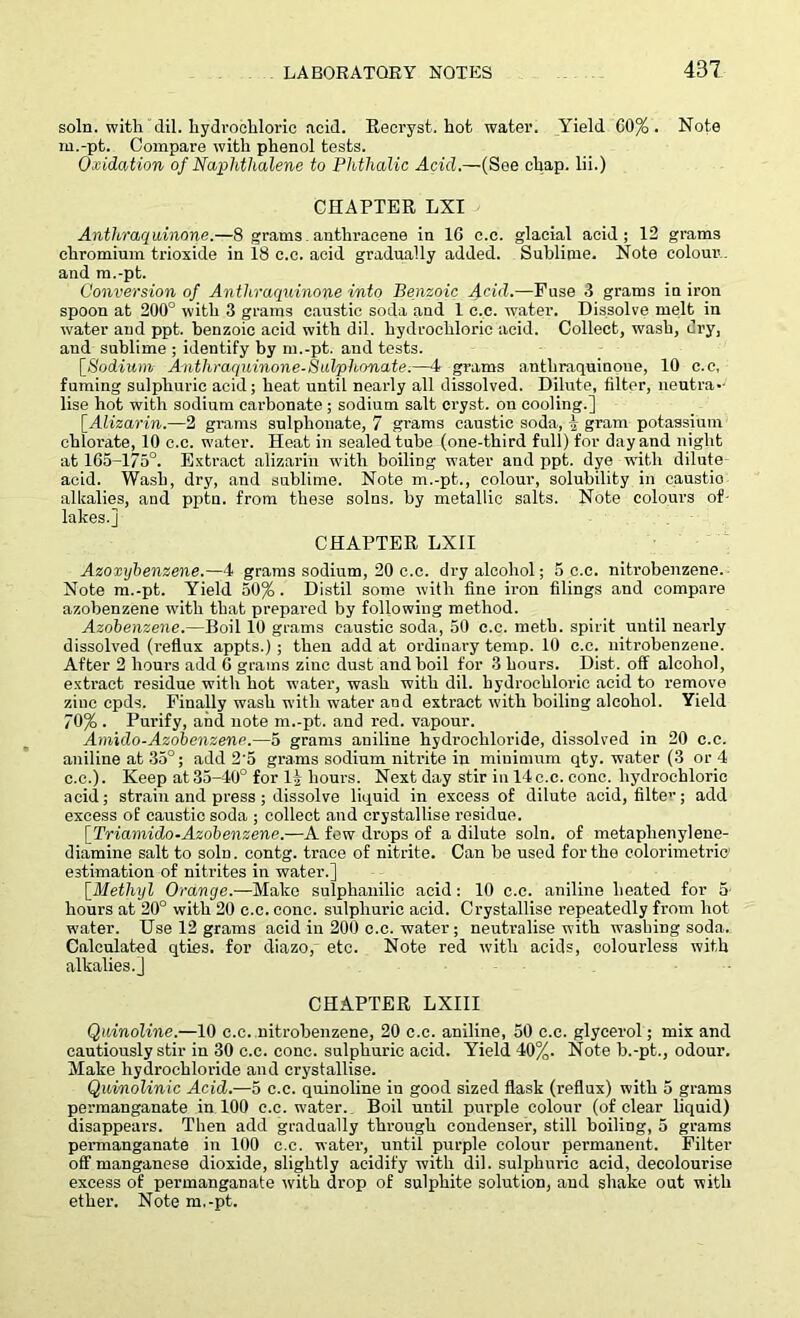 soln. with dil. hydrochloric acid. Recryst. hot water. Yield 00% . Note m.-pt. Compare with phenol tests. Oxidation of Naphthalene to Phthalic Acid.—(See chap, lii.) CHAPTER LXI Anthraquinone.—8 grams anthracene in 10 c.c. glacial acid; 12 grams chromium trioxide in 18 c.c. acid gradually added. Sublime. Note colour , and m.-pt. Conversion of Anthraquinone into Benzoic J^eid.—Fuse 3 grams in iron spoon at 200° with 3 grams caustic soda and 1 c.c. water. Dissolve melt in water and ppt. benzoic acid with dil. hydrochloric acid. Collect, wash, dry, and sublime ; identify by m.-pt. and tests. [Sodium Anthraquinone-Sulphonate.—4 grams anthraquinone, 10 c.c, fuming sulphuric acid; heat until nearly all dissolved. Dilute, filter, neutra- lise hot with sodium carbonate ; sodium salt cryst. on cooling.] [Alizarin.—2 grams sulphonate, 7 grams caustic soda, ] gram potassium chlorate, 10 c.c. water. Heat in sealed tube (one-third full) for day and night at 165-175°. Extract alizarin with boiling water and ppt. dye with dilute- acid. Wash, dry, and sublime. Note m.-pt., colour, solubility in caustio alkalies, and pptn. from these solns. by metallic salts. Note colours of- lakes.j CHAPTER LXII Azoxybenzene.—4 grams sodium, 20 c.c. dry alcohol; 5 c.c. nitrobenzene. Note m.-pt. Yield 50% . Distil some with fine iron filings and compare azobenzene with that prepared by following method. Azobenzene.—Boil 10 grams caustic soda, 50 c.c. nieth. spirit until nearly dissolved (reflux appts.); then add at ordinary temp. 10 c.c. nitrobenzene. After 2 hours add 6 grams zinc dust and boil for 3 hours. Dist. off alcohol, extract residue with hot water, wash with dil. hydrochloric acid to remove zinc cpds. Finally wash with water an d extract with boiling alcohol. Yield 70% . Purify, and note m.-pt. and red. vapour. Amido-Azobenzene.—5 grams aniline hydrochloride, dissolved in 20 c.c. aniline at 35°; add 2'5 grams sodium nitrite in minimum qty. water (3 or 4 c.c.). Keep at 35-40° for 1§ hours. Next day stir in 14 c.c. cone, hydrochloric acid; strain and press ; dissolve liquid in excess of dilute acid, filtev; add excess of caustic soda ; collect and crystallise residue. [Triamido-Azobenzene.—A few drops of a dilute soln. of metaphenylene- diamine salt to soln. contg. trace of nitrite. Can be used for the colorimetric1 estimation of nitrites in water.] [.Methyl Orange.—Make sulphanilic acid : 10 c.c. aniline heated for 5 hours at 20° with 20 c.c. cone, sulphuric acid. Crystallise repeatedly from hot water. Use 12 grams acid in 200 c.c. water; neutralise with washing soda. Calculated qties. for diazo, etc. Note red with acids, colourless with alkalies.] CHAPTER LXIII Quinoline.—10 c.c. nitrobenzene, 20 c.c. aniline, 50 c.c. glycerol; mix and cautiously stir in 30 c.c. cone, sulphuric acid. Yield 40%. Note b.-pt., odour. Make hydrochloride and crystallise. Quinolinic Acid.—5 c.c. quinoline in good sized flask (reflux) with 5 grams permanganate in 100 c.c. water. Boil until pimple colour (of clear liquid) disappears. Then add gradually through condenser, still boiling, 5 grams permanganate in 100 c.c. water, until purple colour permanent. Filter off manganese dioxide, slightly acidify with dil. sulphuric acid, decolourise excess of permanganate with drop of sulphite solution, and shake out with ether. Note m.-pt.