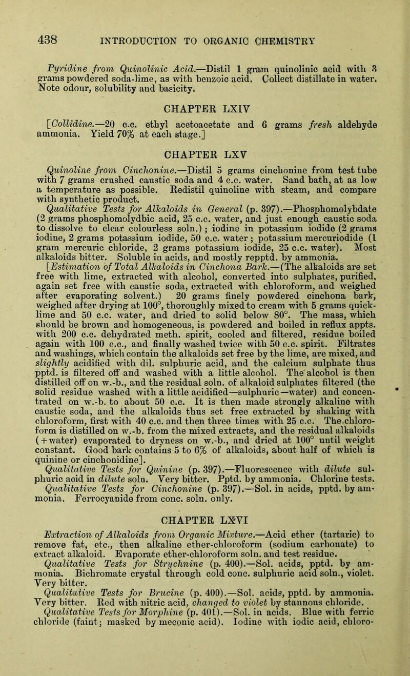 Pyridine from Quinolinic Acid.—Distil 1 gram quinolinic acid with. 3 grams powdered soda-lime, as with benzoic acid. Collect distillate in water. Note odour, solubility and basicity. CHAPTER LX1V [Collidine.—20 c.c. ethyl aoetoacetate and 6 grams fresh aldehyde ammonia. Yield 70% at each stage.] CHAPTER LXV Quinoline from Cinchonine.—Distil 5 grams cinchonine from test tube with 7 grams crushed caustic soda and 4 c.c. water. Sand bath, at as low a temperature as possible. Redistil quinoline with steam, and compare with synthetic product. Qualitative Tests for Alkaloids in General (p. 397).—Pliosphomolybdate (2 grams phosphomolydbic acid, 25 c.c. water, and just enough caustic soda to dissolve to clear colourless soln.) ; iodine in potassium iodide (2 grams iodine, 2 grams potassium iodide, 50 c.c. water; potassium mercuriodide (l gram mercuric chloride, 2 grams potassium iodide, 25 c.c. water). Most alkaloids bitter. Soluble in acids, and mostly repptd. by ammonia. [Estimation of Total Alkaloids in Cinchona Bark.—(The alkaloids are set free with lime, extracted with alcohol, converted into sulphates, purified, again set free with caustic soda, extracted with chloroform, and weighed after evaporating solvent.) 20 grams finely powdered cinchona bark, weighed after drying at 100°, thoroughly mixed to cream with 5 grams quick- lime and 50 c.c. water, and dried to solid below 80°. The mass, which should be brown and homogeneous, is powdered and boiled in reflux appts. with 200 c.c. dehydrated meth. spirit, cooled and filtered, residue boiled again with 100 c.c., and finally washed twice with 50 c.c. spirit. Filtrates and washings, which contain the alkaloids set free by the lime, are mixed, and slightly acidified with dil. sulphuric acid, and the calcium sulphate thus pptd. is filtered off and washed with a little alcohol. The alcohol is then distilled off on w.-b., and the residual soln. of alkaloid sulphates filtered (the solid residue washed with a little acidified—sulphuric—water) and concen- trated on w.-b. to about 50 c.c. It is then made strougly alkaline with caustic soda, and the alkaloids thus set free extracted by shaking with chloroform, first with 40 c.c. and then three times with 25 c.c. The chloro- form is distilled on w.-b. from the mixed extracts, and the residual alkaloids ( +water) evaporated to dryness on w.-b., and dried at 100° until weight constant. Good bark contains 5 to 6% of alkaloids, about half of which is quinine or cinchonidine]. Qualitative Tests for Quinine (p. 397).—Fluorescence with dilute sul- phuric acid in dilute soln. Very bitter. Pptd. by ammonia. Chlorine tests. Qualitative Tests for Cinchonine (p.397).—Sol. in acids, pptd. by am- monia. Ferrocyanide from cone. soln. only. CHAPTER LXYI Extraction of Alkaloids from Organic Mixture.—Acid ether (tartaric) to remove fat, etc., then alkaline ether-chloroform (sodium carbonate) to extract alkaloid. Evaporate ether-chloroform soln. and test residue. Qualitative Tests for Strychnine (p. 400).—Sol. acids, pptd. by am- monia. Bichromate crystal through cold cone, sulphuric acid soln., violet. Very bitter. Qualitative Tests for Brucine (p. 400).—Sol. acids, pptd. by ammonia. Very bitter. Red with nitric acid, changed to violet by stannous chloride. Qualitative Tests for Morphine (p. 401).—Sol. in acids. Blue with ferric chloride (faint; masked by meconic acid). Iodine with iodic acid, chloro-