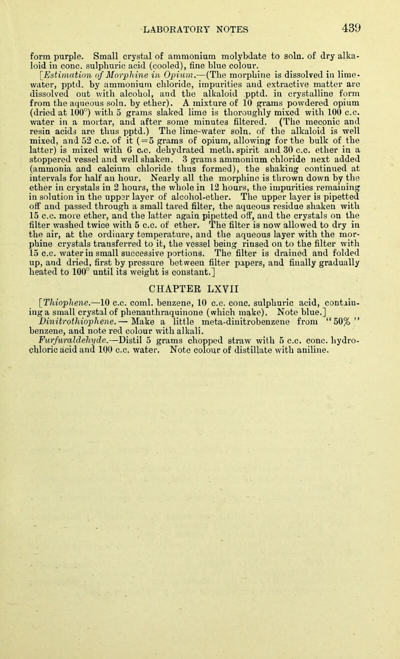form purple. Small crystal of ammonium molybdate to soln. of dry alka- loid in cone, sulphuric acid (cooled), fine blue colour. [.Estimation of Morphine in Opium.—(Tlie morphine is dissolved iu lime- water, pptd. by ammonium chloride, impurities and extractive matter are dissolved out with alcohol, and the alkaloid pptd. in crystalline form from the aqueous soln. by ether). A mixture of 10 grams powdered opium (dried at 100°) with 5 grams slaked lime is thoroughly mixed with 100 c.c. water in a mortar, and after some minutes filtered. (The meconic and resin acids are thus pptd.) The lime-water soln. of the alkaloid is well mixed, and 52 c.c. of it (=5 grams of opium, allowing for the bulk of the latter) is mixed with 6 c.c. dehydrated meth. spirit and 30 c.c. ether in a stoppered vessel and well shaken. 3 grams ammonium chloride next added (ammonia and calcium chloride thus formed), the shaking continued at intervals for half an hour. Nearly all the morphine is thrown down by the ether in crystals in 2 hours, the whole in 12 hours, the impurities remaining in solution in the upper layer of alcohol-ether. The upper layer is pipetted off and passed through a small tared filter, the aqueous residue shaken with 15 c.c. more ether, and the latter again pipetted off, and the crystals on the filter washed twice with 5 c.c. of ether. The filter is now allowed to dry in the air, at the ordinary temperature, and the aqueous layer with the mor- phine crystals transferred to it, the vessel being rinsed on to the filter with 15 c.c. water in small successive portions. The filter is drained and folded up, and dried, first by pressure between filter papers, and finally gradually heated to 100° until its weight is constant.] CHAPTER LXVII [Thiophene.—10 c.c. coml. benzene, 10 c.c. cone, sulphuric acid, contain- ing a small crystal of plienanthraquinone (which make). Note blue.] Dinitrothiopliene.— Make a little meta-dinitrobenzene from “50% ” benzene, and note red colour with alkali. Furfuraldeliyde.—Distil 5 grams chopped straw with 5 c.c. cone, hydro- chloric acid and 100 c.c. water. Note colour of distillate with aniline.