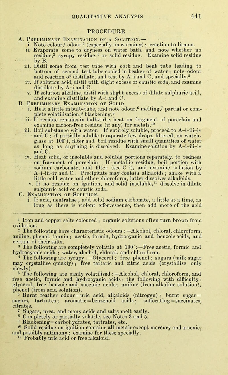 PROCEDURE A. Preliminary Examination of a Solution.— i. Note colour,1 odour2 (especially on warming); reaction to litmus. ii. Evaporate some to dryness on water bath, and note whether no residue,3 syrupy residue,4 or solid residue. Examine solid residue by B. iii. Distil some from test tube with cork and bent tube leading to bottom of second test tube cooled in beaker of water; note odour and reaction of distillate, and test by A-i and C, and specially.5 * * 8 iv. If solution acid, distil with slight excess of caustic soda, and examine distillate by A-i and C. v. If solution alkaline, distil with slight excess of dilute sulphuric acid, and examine distillate by A-i and C. B Preliminary Examination of Solid. i. Heat a little inbulb-tube, and note odour,0 melting, partial or com- plete volatilisation,3 blackening.9 ii. If residue remains in bulb-tube, heat on fragment of porcelain and examine carbon-free residue (if any) for metals.10 iii. Boil substance with water. If entirely soluble, proceed to A-i-iii—iv' and C ; if partially soluble (evaporate few drops, filtered, on watch- glass at 100°), filter and boil residue with small quantities of water as long as anything is dissolved. Examine solution by A-i-iii-iv and C. iv. Heat solid, or insoluble and soluble portions separately, to redness on fragment of porcelain. If metallic residue, boil portion with sodium carbonate, and filter (see O-i), and examine solution by A-i-iii-iv and C. Precipitate may contain alkaloids ; shake with a little cold water and ether-chloroform, latter dissolves alkaloids. v. If no residue on ignition, and solid insoluble,11 dissolve in dilute sulphuric acid or caustic soda. C. Examination of Solution. i. If acid, neutralise ; add solid sodium carbonate, a little at a time, as long as there is violent effervescence, then add more of the acid 1 Iron and copper salts coloured ; organic solutions often turn brown from oxidation. 2 The following have characteristic odours :—Alcohol, chloral, chloroform, aniline, phenol, tannin ; acetic, formic, hydrocyanic and benzoic acids, and certain of their salts. 3 The following are completely volatile at 100°:—Free acetic, formic and hydrocyanic acids ; water, alcohol, chloral, and chloroform. 4 The following are syrupy:—Glycerol; free phenol; sugars (milk sugar may crystallise quickly) ; free tartaric and citric acids (crystallise only slowly). 5 The following are easily volatilised :—Alcohol, chloral, chloroform, and free acetic, formic and hydrocyanic acids ; the following with difficulty : glycerol, free benzoic and succinic acids; aniline (from alkaline solution), phenol (from acid solution). 0 Burnt feather odour=uric acid, alkaloids (nitrogen) ; burnt sugar = sugars, tartrates; aromatic=benzenoid acids; suffocating=succiuates, citrates. ' Sugars, urea, and many acids and salts melt easily. 8 Completely or partially volatile, see Notes 3 and 5. 9 Blackening=carbohydrates, tartrates, etc. 111 Solid residue on ignition contains all metals except mercury and arsenic, and possibly antimony ; examine for these specially. 11 Probably uric acid or free alkaloid.