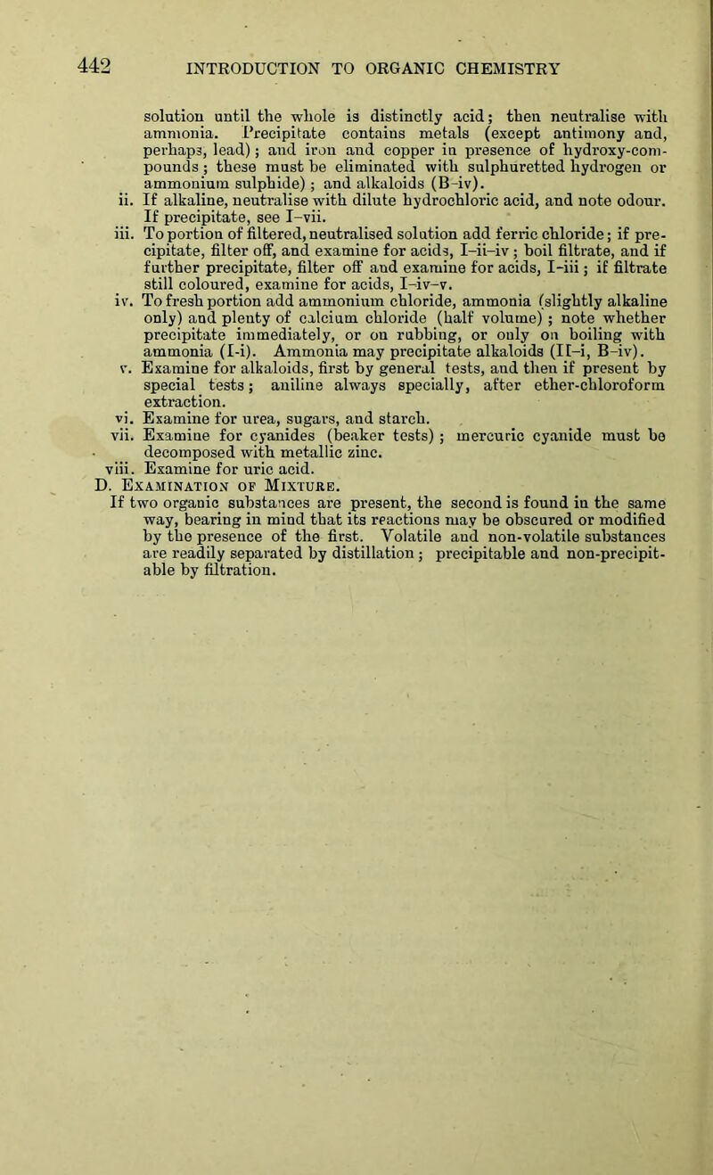 solution until the whole is distinctly acid; then neutralise with ammonia. L’recipitate contains metals (except antimony and, perhaps, lead); and iron and copper in presence of hydroxy-com- pounds ; these must be eliminated with sulphuretted hydrogen or ammonium sulphide); and alkaloids (B-iv). ii. If alkaline, neutralise with dilute hydrochloric acid, and note odour. If precipitate, see I-vii. iii. To portion of filtered, neutralised solution add ferric chloride; if pre- cipitate, filter off, and examine for acids, I-ii-iv ; boil filtrate, and if further precipitate, filter off and examine for acids, I-iii; if filtrate still coloured, examine for acids, I-iv-v. iv. To fresh portion add ammonium chloride, ammonia (slightly alkaline only) and plenty of calcium chloride (half volume) ; note whether precipitate immediately, or on rubbing, or only on boiling with ammonia (I-i). Ammonia may precipitate alkaloids (It-i, B-iv). v. Examine for alkaloids, first by general tests, and then if present by special tests; aniline always specially, after ether-chloroform extraction. vi. Examine for urea, sugars, and starch. vii. Examine for cyanides (beaker tests); mercuric cyanide must be decomposed with metallic zinc. viii. Examine for uric acid. D. Examination of Mixture. If two organic substances are present, the second is found in the same way, bearing in mind that its reactions may be obscured or modified by the presence of the first. Volatile and non-volatile substances are readily separated by distillation ; precipitable and non-precipit- able by filtration.