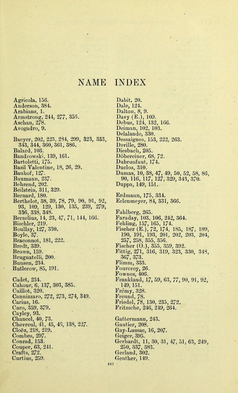 NAME INDEX Agricola, 156. Anderson, 384. Arabians, 1. Armstrong, 241, 277, 356. Ascban, 278. Avogadro, 9. Baeyer, 202, 225, 284, 299, 323, 333, 343, 344, 360, 361, 386. Balard, 103. Bandrowski, 139, 161. Bartoletti, 175. Basil Valentine, 18, 26, 29. Bauhof, 127. Baumann, 237- Bekrend, 202. Beilstein, 311, 329. Bernard, 180. Berthelot, 38, 39, 78, 79, 90, 91, 92, 93, 109, 129, 130, 135, 239, 279, 336, 338, 348. Berzelius, 14, 23, 47, 71, 144, 166. Bischler, 219. Boullay, 127, 330. Boyle, 37. Braconnot, 181, 222. Bredt, 339. Brown, 159. Brugnatelli, 200. Bunsen, 234. Butlerow, 85, 191. Cadet, 234. Cahour, 6, 137, 303, 385. Caillot, 320. Cannizzaro, 272, 273, 274, 349. Carius, 16. Caro, 359, 379. Cayley, 93. Chancel, 40, 73. Chevreul, 41, 45, 43, 138, 227. Cloez, 218, 219. Combes, 297. Conrad, 153. Couper, 63, 241. Crafts, 272. Curtius, 259. Dabit, 20. Dale, 124. Dalton, 8, 9. Davy (E.), 109. Debus, 124, 132, 166. Deiman, 102, 103. Delalande, 330. Dessaignes, 153, 222, 263. Deville, 280. Diesback, 205. Dobereiner, 68, 72. Dubruufaut, 174. Duclos, 310. Dumas, 10, 38, 47, 49, 50, 52, 58, 86, 90, 116, 117, 127, 329, 343, 370. Duppa, 149, 151. Erdmann, 175, 334. Erlenmeyer, 84, 331, 366. Fahlberg, 265. Faraday, 103, 106, 242, 364. Fekling, 157, 165, 174. Fisclier (E.), 72, 174, 185, 187, 189, 190, 191, 193, 201, 202, 203, 204, 257, 258, 355, 356. Fischer (O.), 355, 359, 392. Fittig, 271, 316, 319, 323, 330, 348, 367, 373. Flimm, 333. Fourcroy, 26. Fownes, 406. Franklaud, 17, 59, 63, 77, 90, 91, 92, 149.151. Fremy, 328. Freund, 78. Friedel, 78, 130, 235, 272. Fritzsche, 246, 249, 264. Gattermann, 243. Gautier, 208. Gay-Lussac, 16, 207. (Ipi<ypr Gerhardt, 11, 30, 31, 47, 51, 63, 249, 250, 337, 383. Gerland, 302. Geutker, 149.