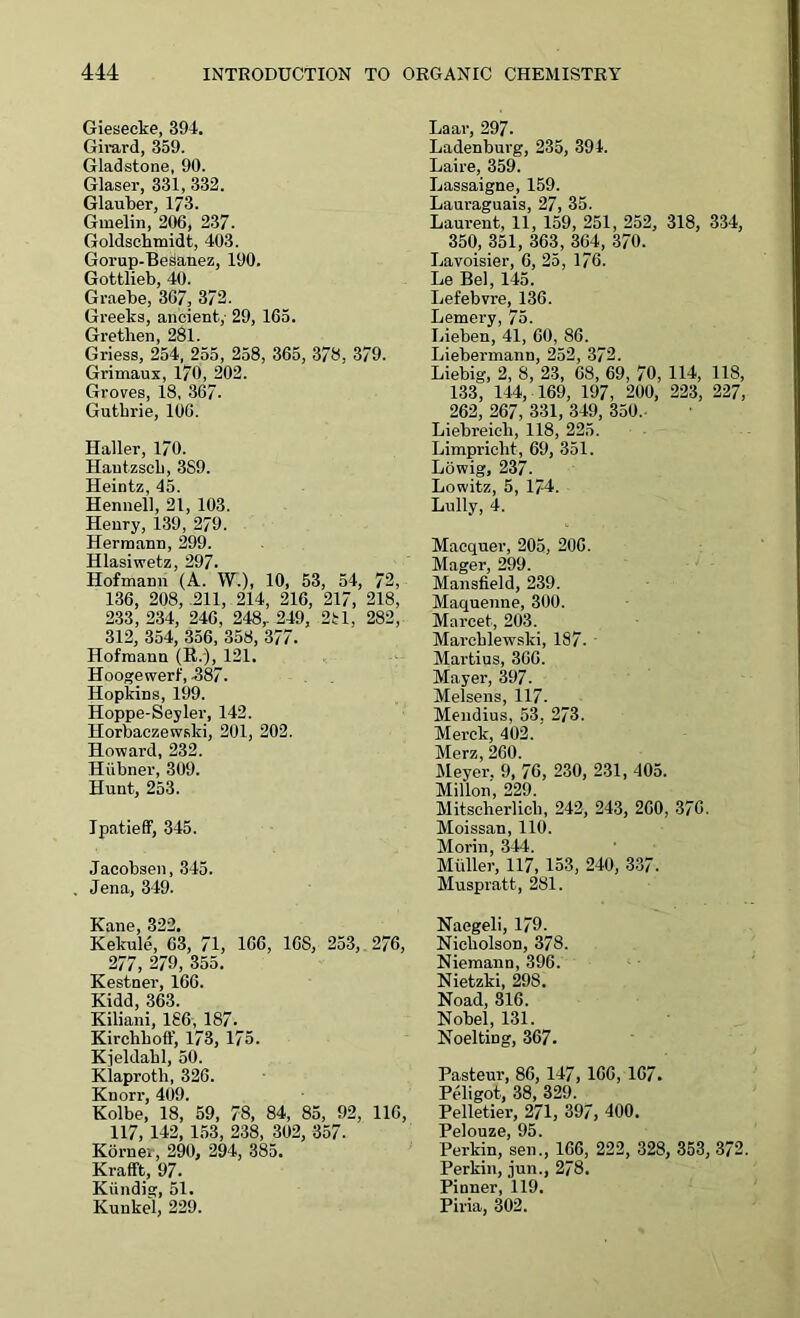 Giesecke, 394. Girard, 359. Gladstone, 90. Glaser, 331, 332. Glauber, 173. Gmelin, 206, 237. Goldschmidt, 403. Gorup-Besanez, 190. Gottlieb, 40. Graebe, 3G7, 372. Greeks, ancient, 29, 165. Grethen, 281. Griess, 254, 255, 258, 365, 378, 379. Grimaux, 170, 202. Groves, 18, 367- Guthrie, 106. Haller, 170. Hautzsch, 3S9. Heintz, 45. Henuell, 21, 103. Henry, 139, 279. Hermann, 299. Hlasiwetz, 297. Hofmann (A. W.), 10, 53, 54, 72, 136, 208, .211, 214, 216, 217, 218, 233,234, 246, 248,-249, 2H, 282, 312, 354, 356, 358, 377. Hofmann (R.), 121. Hoogewerf, 587. Hopkins, 199. Hoppe-Seyler, 142. Horbaczewski, 201, 202. Howard, 232. Hiibner, 309. Hunt, 253. Ipatieff, 345. Jacobsen, 345. Jena, 349. Kane, 322. Kekule, 63, 71, 166, 16S, 253, 276, 277, 279, 355. Kestner, 166. Kidd, 363. Kiliani, 1S6, 187- Kirchboff, 173, 175. Kjeldahl, 50. Klaproth, 326. Knorr, 409. Kolbe, 18, 59, 78, 84, 85, 92, 116, 117, 142, 153, 238, 302, 357. Korner, 290, 294, 385. Krafft, 97. Kiindig, 51. Kunkel, 229. Laar, 297. Ladenburg, 235, 391. Laire, 359. Lassaigne, 159. Lauraguais, 27, 35. Laurent, 11, 159, 251, 252, 318, 334, 350, 351, 363, 364, 370. Lavoisier, 6, 25, 176. Le Bel, 145. Lefebvre, 136. Lemery, 75. Lieben, 41, 60, 86. Liebermann, 252, 372. Liebig, 2, 8, 23, 68, 69, 70, 114, 118, 133, 144, 169, 197, 200, 223, 227, 262, 267, 331, 349, 350. Liebreicli, 118, 225. Limpricht, 69, 351. Lowig, 237. Lowitz, 5, 174. Lully, 4. Macquer, 205, 206. Mager, 299. Mansfield, 239. Maquenne, 300. Marcet, 203. Marcblewski, 187. Martius, 366. Mayer, 397. Melsens, 117. Mendius, 53, 273. Merck, 402. Merz, 260. Meyer. 9, 76, 230, 231, 405. Millon, 229. Mitscherlicli, 242, 243, 260, 376. Moissan, 110. Morin, 344. Miiller, 117, 153, 240, 337. Muspratt, 281. Naegeli, 179. Nicholson, 378. Niemann, 396. Nietzki, 29S. Noad, 316. Nobel, 131. Noelting, 367. Pasteur, 86, 147, 166, 167. Peligot, 38, 329. Pelletier, 271, 397, 400. Pelouze, 95. Perkin, sen., 166, 222, 328, 353, 372. Perkin, jun., 278. Pinner, 119. Piria, 302.