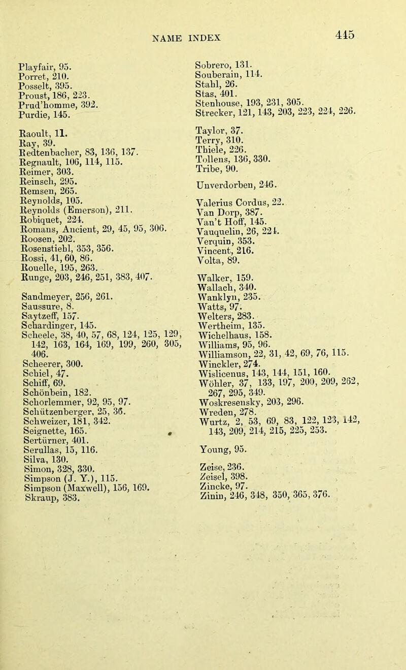 Playfair, 95. Pon’et, 210. Posselt, 395. Proust, 186, 223. Prud’homme, 392. Purdie, 145. Raoult, 11. Kay, 39. Redtenbacher, 83, 136, 137. Reguault, 106, 114, 115. Reimer, 303. Reinscli, 295. Remsen, 265. Reynolds, 105. Reynolds (Emerson), 211. Robiquet, 224. Romans, Ancient, 29, 45, 95, 306. Roosen, 202. Rosenstiebl, 353, 356. Rossi, 41, 60, 86. Rouelle, 195, 263. RuDge, 203, 246, 251, 383, 407. Sandmeyer, 256, 261. Saussure, 8. Saytzeff, 157- Schardinger, 145. Sclieele, 38, 40, 57, 68, 124, 125, 129, 142, 163, 164, 169, 199, 260, 305, 406. Scheerer, 300. Scbiel, 47. Schiff, 69. Schonbein, 182. Scborlemmer, 92, 95, 97. Schiitzenberger, 25, 36. Schweizer, 181, 342. Seignette, 165. # Sertiirner, 401. Serullas, 15, 116. Silva, 130. Simon, 328, 330. Simpson (J. Y.), 115. Simpson (Maxwell), 156, 169. Skraup, 383. Sobrero, 131. Souberaiu, 114. Stabl, 26. Stas, 401. Stenliouse, 193, 231, 305. Strecker, 121, 143, 203, 223, 224, 226. Taylor, 37. Terry, 310. Thiele, 226. Tollens, 136, 330. Tribe, 90. Unverdorben, 246. Valerius Cordus, 22. Van Doi’p, 387. Van’t Hoff, 145. Vauquelin, 26, 221. Verquin, 353. Vincent, 216. Volta, 89. Walker, 159. Wallaeh, 340. Wanklyn, 235. Watts, 97. Welters, 283. Wertheim, 135. Wichelhaus, 158. Williams, 95, 96. Williamson, 22, 31, 42, 69, 76, 115. Winckler, 274. Wislicenus, 143, 144, 151, 160. Wohler, 37, 133, 197, 200, 209, 262, 267, 295, 349. Woskresensky, 203, 296. Wreden, 278. Wurtz, 2, 53, 69, 83, 122, 123, 142, 143, 209, 214, 215, 225, 253. Young, 95. Zeise, 236. Zeisel, 398. Z incite, 97. Zinin, 246, 348, 350, 365, 376.